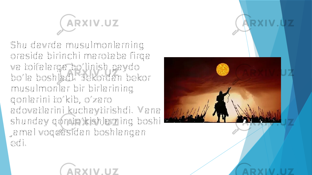 Shu davrda musulmonlarning orasida birinchi marotaba firqa va toifalarga boʻlinish paydo boʻla boshladi. Bekordan bekor musulmonlar bir birlarining qonlarini toʻkib, oʻzaro adovatlarini kuchaytirishdi. Mana shunday qon toʻkishlarning boshi Jamal voqeasidan boshlangan edi. 