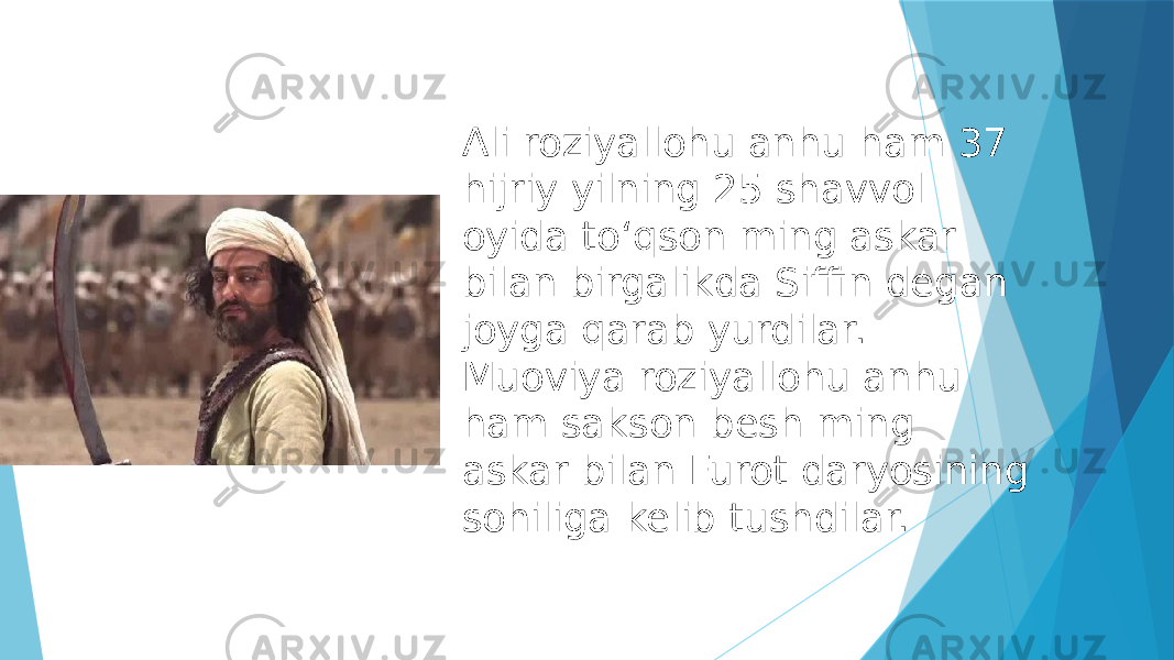 Ali roziyallohu anhu ham 37 hijriy yilning 25 shavvol oyida toʻqson ming askar bilan birgalikda Siffin degan joyga qarab yurdilar. Muoviya roziyallohu anhu ham sakson besh ming askar bilan Furot daryosining sohiliga kelib tushdilar. 