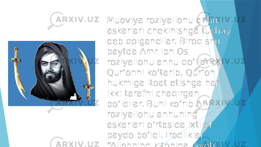 Muoviya roziyallohu anhu askarlari chekinishga tushay deb qolgandilar. Biroq shu paytda Amr ibn Os roziyallohu anhu qoʻllarida Qurʼonni koʻtarib, Qurʼon hukmiga itoat etishga har ikki tarafni chaqirgan boʻldilar. Buni koʻrib Ali roziyallohu anhuning askarlari oʻrtasida ixtilof paydo boʻldi. Iroqliklar “Allohning kitobiga javob berishimiz kerak”, dedilar. 