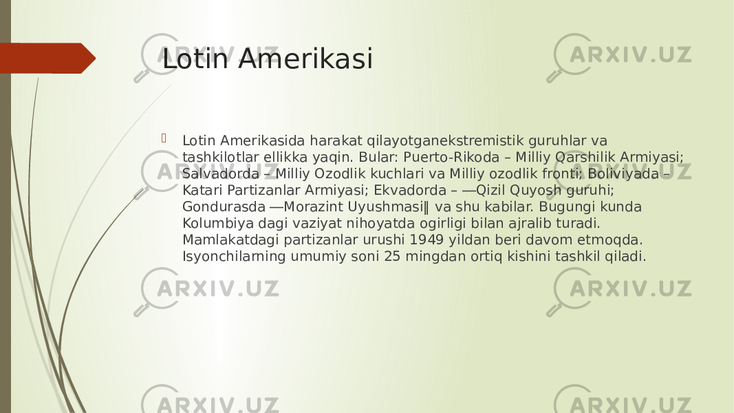 Lotin Amerikasi  Lotin Amerikasida harakat qilayotganekstremistik guruhlar va tashkilotlar ellikka yaqin. Bular: Puerto-Rikoda – Milliy Qarshilik Armiyasi; Salvadorda – Milliy Ozodlik kuchlari va Milliy ozodlik fronti; Boliviyada – Katari Partizanlar Armiyasi; Ekvadorda – ―Qizil Quyosh guruhi; Gondurasda ―Morazint Uyushmasi‖ va shu kabilar. Bugungi kunda Kolumbiya dagi vaziyat nihoyatda ogirligi bilan ajralib turadi. Mamlakatdagi partizanlar urushi 1949 yildan beri davom etmoqda. Isyonchilarning umumiy soni 25 mingdan ortiq kishini tashkil qiladi. 