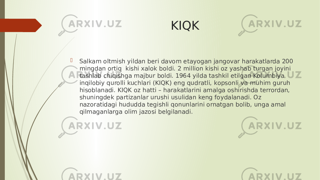 KIQK  Salkam oltmish yildan beri davom etayogan jangovar harakatlarda 200 mingdan ortiq kishi xalok bоldi. 2 million kishi оz yashab turgan joyini tashlab chiqishga majbur bоldi. 1964 yilda tashkil etilgan Kolumbiya inqilobiy qurolli kuchlari (KIQK) eng qudratli, kоpsonli va muhim guruh hisoblanadi. KIQK оz hatti – harakatlarini amalga oshirishda terrordan, shuningdek partizanlar urushi usulidan keng foydalanadi. Оz nazoratidagi hududda tegishli qonunlarini оrnatgan bоlib, unga amal qilmaganlarga оlim jazosi belgilanadi. 