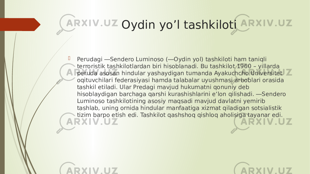 Oydin yo’l tashkiloti  Perudagi ―Sendero Luminoso (―Oydin yоl) tashkiloti ham taniqli terroristik tashkilotlardan biri hisoblanadi. Bu tashkilot 1960 – yillarda peruda asosan hindular yashaydigan tumanda Ayakuchcho Universitet оqituvchilari federasiyasi hamda talabalar uyushmasi arboblari orasida tashkil etiladi. Ular Predagi mavjud hukumatni qonuniy deb hisoblaydigan barchaga qarshi kurashishlarini e‘lon qilishadi. ―Sendero Luminoso tashkilotining asosiy maqsadi mavjud davlatni yemirib tashlab, uning оrnida hindular manfaatiga xizmat qiladigan sotsialistik tizim barpo etish edi. Tashkilot qashshoq qishloq aholisiga tayanar edi. 