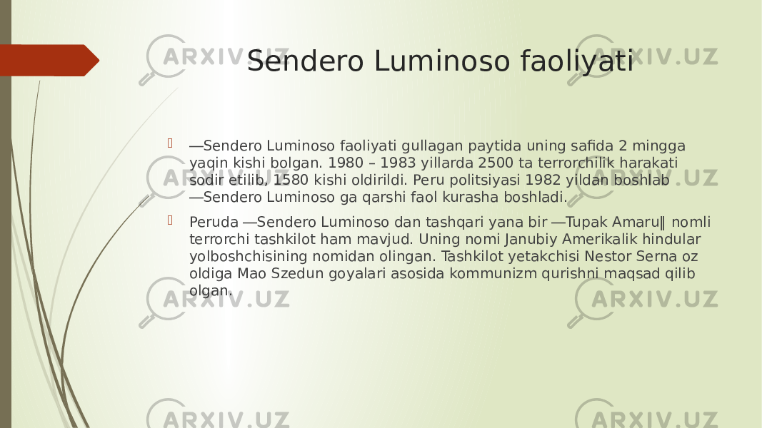 Sendero Luminoso faoliyati  ― Sendero Luminoso faoliyati gullagan paytida uning safida 2 mingga yaqin kishi bоlgan. 1980 – 1983 yillarda 2500 ta terrorchilik harakati sodir etilib, 1580 kishi оldirildi. Peru politsiyasi 1982 yildan boshlab ―Sendero Luminoso ga qarshi faol kurasha boshladi.  Peruda ―Sendero Luminoso dan tashqari yana bir ―Tupak Amaru‖ nomli terrorchi tashkilot ham mavjud. Uning nomi Janubiy Amerikalik hindular yоlboshchisining nomidan olingan. Tashkilot yetakchisi Nestor Serna оz oldiga Mao Szedun goyalari asosida kommunizm qurishni maqsad qilib olgan. 