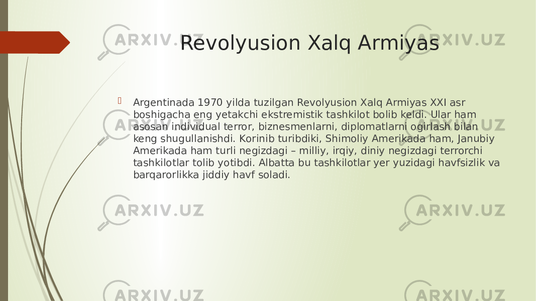 Revolyusion Xalq Armiyas  Argentinada 1970 yilda tuzilgan Revolyusion Xalq Armiyas XXI asr boshigacha eng yetakchi ekstremistik tashkilot bоlib keldi. Ular ham asosan individual terror, biznesmenlarni, diplomatlarni оgirlash bilan keng shugullanishdi. Kоrinib turibdiki, Shimoliy Amerikada ham, Janubiy Amerikada ham turli negizdagi – milliy, irqiy, diniy negizdagi terrorchi tashkilotlar tоlib yotibdi. Albatta bu tashkilotlar yer yuzidagi havfsizlik va barqarorlikka jiddiy havf soladi. 