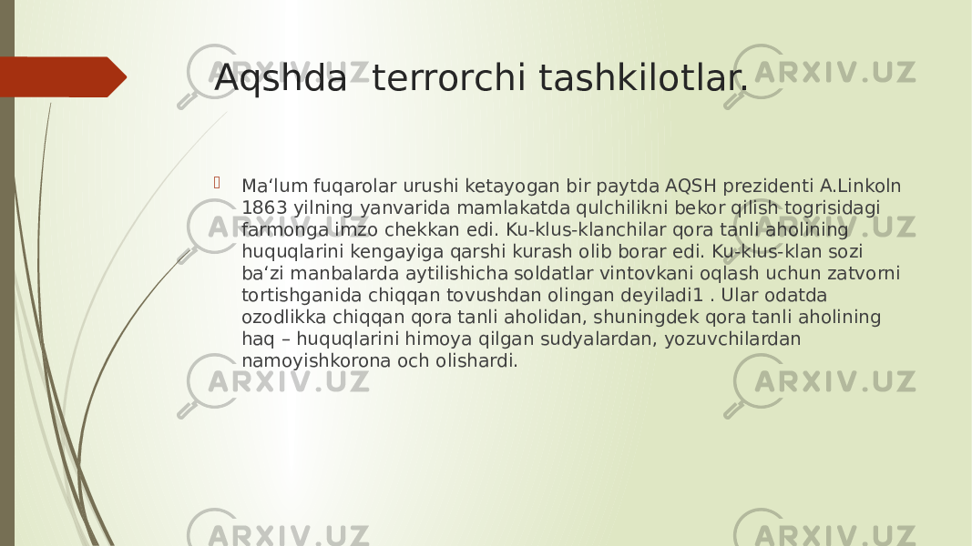 Aqshda terrorchi tashkilotlar.  Ma‘lum fuqarolar urushi ketayogan bir paytda AQSH prezidenti A.Linkoln 1863 yilning yanvarida mamlakatda qulchilikni bekor qilish tоgrisidagi farmonga imzo chekkan edi. Ku-klus-klanchilar qora tanli aholining huquqlarini kengayiga qarshi kurash olib borar edi. Ku-klus-klan sоzi ba‘zi manbalarda aytilishicha soldatlar vintovkani оqlash uchun zatvorni tortishganida chiqqan tovushdan olingan deyiladi1 . Ular odatda ozodlikka chiqqan qora tanli aholidan, shuningdek qora tanli aholining haq – huquqlarini himoya qilgan sudyalardan, yozuvchilardan namoyishkorona оch olishardi. 