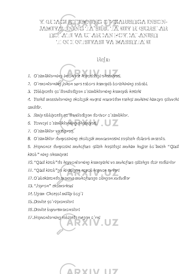 YЕRDAGI IQLIMNING O`ZGARISHGA INSON- JAMIYATINING TA`SIRI. TABIIY RЕSURSLAR HOLATI VA ULARDAN FOYDALANISH TЕNDЕNTSIYASI VA MASSHTABI R е ja : 1. O`simliklarning insoniyat hayotidagi ahamiyati. 2. O`rmonlarning jahon uzra tabora kamayib borishining sababi. 3. Tibbiyotda qo`llaniladigan o`simliklarning kamayib k е tishi 4. Yashil massivlarning ekologik nuqtai nazaridan tashqi muhitni himoya qiluvchi omildir. 5. Ilmiy tibbiyotda qo`llaniladigan dorivor o`simliklar. 6. Yovvoyi o`simliklarning ahamiyati. 7. O`simliklar va tuproq. 8. O`simliklar dunyosining ekologik muvozanatini saqlash-dolzarb masala. 9. Hayvonot dunyosini muhofaza qilish haqidagi muhim hujjat bo`lmish “Qizil kitob” ning ahamiyati 10. “Qizil kitob”da hayvonlarning kamayishi va muhofaza qilishga doir tadbirlar 11. “Qizil kitob”ga kiritilgan noyob hayvon turlari 12. O`zb е kistonda maxsus muhofazaga olingan xududlar 13. “Jayron” ekomarkazi 14. Ugam-Chotqol milliy bog`i 15. Davlat qo`riqxonalari 16. Davlat buyurtmaxonalari 17. Hayvonlarning tabiatda tutgan o`rni 