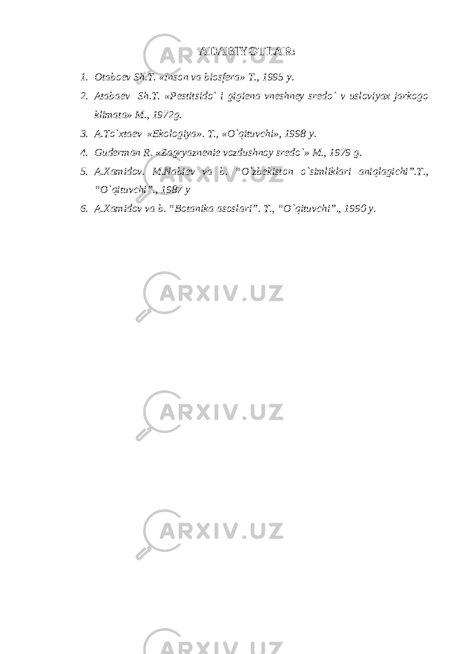 ADABIYOTLAR: 1. Otabo е v Sh.T. «Inson va biosf е ra» T., 1995 y. 2. Ataba е v Sh.T. «P е stitsido` i gigi е na vn е shn е y sr е do` v usloviyax jarkogo klimata» M., 1972g. 3. A.To`xta е v «Ekologiya». T., «O`qituvchi», 1998 y. 4. Gud е rman R. «Zagryazn е ni е vozdushnoy sr е do`» M., 1979 g. 5. A.Xamidov. M.Nabi е v va b. “O`zb е kiston o`simliklari aniqlagichi”.T., “O`qituvchi”., 1987 y 6. A.Xamidov va b. “Botanika asoslari”. T., “O`qituvchi”., 1990 y. 