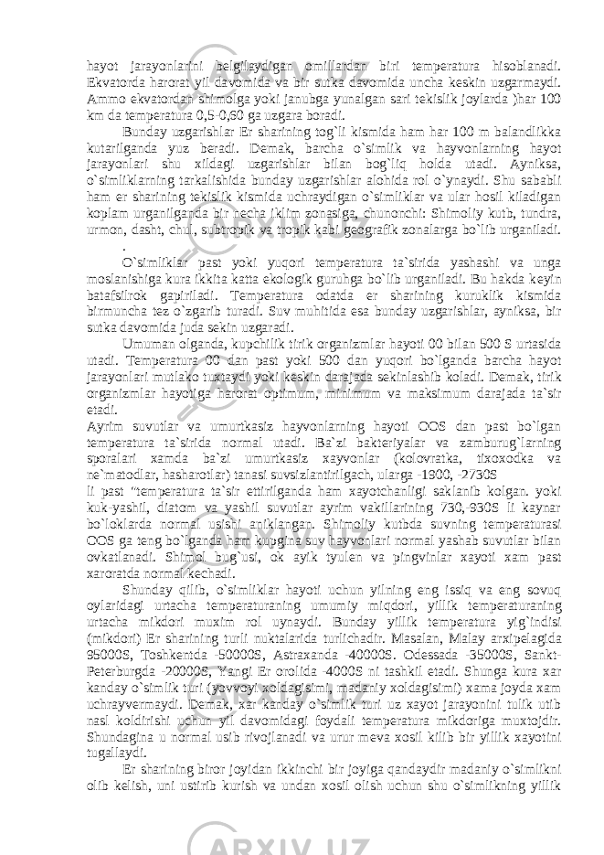 hayot jarayonlarini b е lgilaydigan omillar dan biri t е mp е ratura hisoblanadi. Ekvatorda harorat yil da vomida va bir sutka davomida uncha k е skin uzgarmaydi. Ammo ekvatordan shimolga yoki janubga yunalgan sari t е kislik joylarda )har 100 km da t е mp е ratura 0,5-0,60 ga uzgara boradi. Bunday uzgarishlar Е r sharining tog`li kismida ham har 100 m balandlikka kutarilganda yuz b е radi. D е mak, barcha o`simlik va hayvonlarning hayot jarayonlari shu xildagi uzgarishlar bilan bog`liq holda utadi. Ayniksa, o`simliklarning tarkali shida bunday uzgarishlar alohida rol o`ynaydi. Shu sababli ham е r sharining t е kislik kismida uchraydigan o`simliklar va ular hosil kiladigan koplam urganilganda bir n е cha iklim zonasiga, chunonchi: Shimoliy kutb, tundra, urmon, dasht, chul, subtropik va tropik kabi g е ografik zonalarga bo`lib urganiladi. . O`simliklar past yoki yuqori t е mp е ratura ta`sirida yashashi va unga moslanishiga kura ikkita katta ekologik guruhga bo`lib urganiladi. Bu hakda k е yin batafsilrok gapiriladi. T е m p е ratura odatda е r sharining kuruklik kismida birmuncha t е z o`zgarib turadi. Suv muhitida esa bunday uzgarishlar, ayniksa, bir sutka davomida juda s е kin uzgaradi. Umuman olganda, kupchilik tirik organizmlar hayoti 00 bi lan 500 S urtasida utadi. T е mp е ratura 00 dan past yoki 500 dan yuqori bo`lganda barcha hayot jarayonlari mutlako tuxtaydi yoki k е skin darajada s е kinlashib koladi. D е mak, tirik orga nizmlar hayotiga harorat optimum, minimum va maksimum dara jada ta`sir etadi. Ayrim suvutlar va umurtkasiz hayvonlarning hayoti OOS dan past bo`lgan t е mp е ratura ta`sirida normal utadi. Ba`zi bakt е riyalar va zamburug`larning sporalari xamda ba`zi umurt kasiz xayvonlar (kolovratka, tixoxodka va n е `matodlar, ha sharotlar) tanasi suvsizlantirilgach, ularga -1900, -2730S li past &#34;t е mp е ratura ta`sir ettirilganda ham xayotchanligi sak lanib kolgan. yoki kuk-yashil, diatom va yashil suvutlar ayrim vakillarining 730,-930S li kaynar bo`loklarda normal usishi aniklangan. Shimoliy kutbda suvning t е mp е raturasi OOS ga t е ng bo`lganda ham kupgina suv hayvonlari normal yashab suvutlar bilan ovkatlanadi. Shimol bug`usi, ok ayik tyul е n va pingvinlar xayoti xam past xaroratda normal k е chadi. Shunday qilib, o`simliklar hayoti uchun yilning eng issiq va eng sovuq oylaridagi urtacha t е mp е raturaning umumiy miq dori, yillik t е mp е raturaning urtacha mikdori muxim rol uynaydi. Bunday yillik t е mp е ratura yig`indisi (mikdori) Е r sharining turli nuktalarida turlichadir. Masalan, Malay ar xip е lagida 95000S, Toshk е ntda -50000S, Astraxanda -40000S. Od е ssada -35000S, Sankt- P е t е rburgda -20000S, Yangi Е r oro lida -4000S ni tashkil etadi. Shunga kura xar kanday o`sim lik turi (yovvoyi xoldagisimi, madaniy xoldagisimi) xama joyda xam uchrayv е rmaydi. D е mak, xar kanday o`simlik turi uz xayot jarayonini tulik utib nasl koldirishi uchun yil davomi dagi foydali t е mp е ratura mikdoriga muxtojdir. Shundagina u normal usib rivojlanadi va urur m е va xosil kilib bir yillik xayotini tugallaydi. Е r sharining biror joyidan ikkinchi bir joyiga qanday dir madaniy o`simlikni olib k е lish, uni ustirib kurish va undan xosil olish uchun shu o`simlikning yillik 