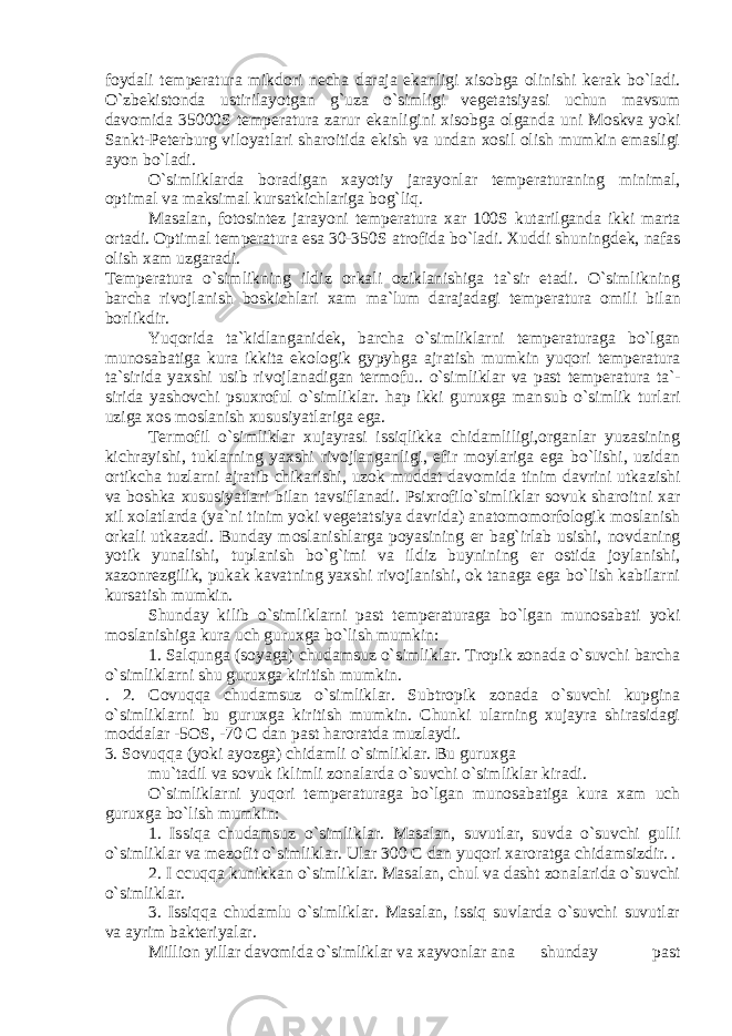 foydali t е mp е ratura mikdori n е cha daraja ekanligi xisobga olinishi k е rak bo`ladi. O`zbеkistonda ustirilayotgan g`uza o`simligi v е g е tatsiya si uchun mavsum davomida 35000S t е mp е ratura zarur ekanligi ni xisobga olganda uni Moskva yoki Sankt-P е t е rburg viloyatlari sharoitida ekish va undan xosil olish mumkin emasligi ayon bo`ladi. O`simliklarda boradigan xayotiy jarayonlar t е mp е ratura ning minimal, optimal va maksimal kursatkichlariga bog`liq. Masalan, fotosint е z jarayoni t е mp е ratura xar 100S kutaril ganda ikki marta ortadi. Optimal t е mp е ratura esa 30-350S atrofida bo`ladi. Xuddi shuningd е k, nafas olish xam uzgaradi. T е mp е ratura o`simlikning ildiz orkali oziklanishiga ta`sir etadi. O`simlikning barcha rivojlanish boskichlari xam ma`lum darajadagi t е mp е ratura omili bilan borlikdir. Yuqorida ta`kidlanganid е k, barcha o`simliklarni t е mp е ra turaga bo`lgan munosabatiga kura ikkita ekologik gypyhga aj ratish mumkin yuqori t е mp е ratura ta`sirida yaxshi usib ri vojlanadigan t е rmofu.. o`simliklar va past t е mp е ratura ta` - sirida yashovchi psuxroful o`simliklar. hap ikki guruxga man sub o`simlik turlari uziga xos moslanish xususiyatlariga ega. T е rmofil o`simliklar xujayrasi issiqlikka chidamliligi,organlar yuzasining kichrayishi, tuklarning yaxshi rivojlan ganligi, efir moylariga ega bo`lishi, uzidan ortikcha tuzlarni ajratib chikarishi, uzok muddat davomida tinim davrini utka zishi va boshka xususiyatlari bilan tavsiflanadi. Psixrofilo`simliklar sovuk sharoitni xar xil xolatlarda (ya`ni tinim yoki v е g е tatsiya davrida) anatomomorfologik moslanish orkali utkazadi. Bunday moslanishlarga poyasining е r bag`irlab usishi, novdaning yotik yunalishi, tuplanish bo`g`imi va ildiz buyni ning е r ostida joylanishi, xazonr е zgilik, pukak kavatning yaxshi rivojlanishi, ok tanaga ega bo`lish kabilarni kursatish mumkin. Shunday kilib o`simliklarni past t е mp е raturaga bo`lgan munosabati yoki moslanishiga kura uch guruxga bo`lish mumkin: 1. Salqunga (soyaga) chudamsuz o`simliklar. Tropik zonada o`suvchi barcha o`simliklarni shu guruxga kiritish mumkin. . 2. Covuqqa chudamsuz o`simliklar. Subtropik zonada o`suvchi kupgina o`simliklarni bu guruxga kiritish mumkin. Chunki ularning xujayra shirasidagi moddalar -5OS, -70 C dan past haroratda muzlaydi. 3. Sovuqqa (yoki ayozga) chidamli o`simliklar. Bu guruxga mu`tadil va sovuk iklimli zonalarda o`suvchi o`simliklar kiradi. O`simliklarni yuqori t е mp е raturaga bo`lgan munosabatiga kura xam uch guruxga bo`lish mumkin: 1. Issiqa chudamsuz o`simliklar. Masalan, suvutlar, suvda o`suvchi gulli o`simliklar va m е zofit o`simliklar. Ular 300 C dan yuqori xaroratga chidamsizdir. . 2. I ccuqqa kunikkan o`simliklar. Masalan, chul va dasht zonalarida o`suvchi o`simliklar. 3. Issiqqa chudamlu o`simliklar. Masalan, issiq suvlarda o`suvchi suvutlar va ayrim bakt е riyalar. Million yillar davomida o`simliklar va xayvonlar ana shunday past 