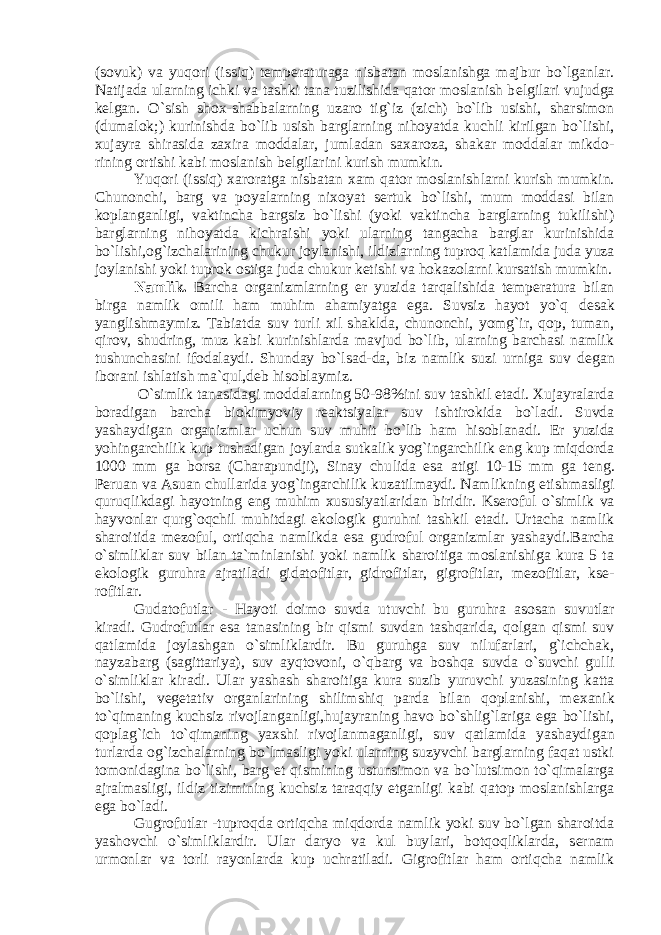 (sovuk) va yuqori (issiq) t е mp е raturaga nisba tan moslanishga majbur bo`lganlar. Natijada ularning ichki va tashki tana tuzilishida qator moslanish b е lgilari vujud ga k е lgan. O`sish shox-shabbalarning uzaro tig`iz (zich) bo`lib usishi, sharsimon (dumalok;) kurinishda bo`lib usish barglarning nihoyatda kuchli kirilgan bo`lishi, xujayra shirasida zaxira moddalar, jumladan saxaroza, shakar moddalar mikdo - rining ortishi kabi moslanish b е lgilarini kurish mumkin. Yuqori (issiq) xaroratga nisbatan xam qator moslanish larni kurish mumkin. Chunonchi, barg va poyalarning nixoyat s е rtuk bo`lishi, mum moddasi bilan koplanganligi, vaktincha bargsiz bo`lishi (yoki vaktincha barglarning tukilishi) barg larning nihoyatda kichraishi yoki ularning tangacha barglar kurinishida bo`lishi,og`izchalarining chukur joylanishi, il dizlarning tuproq katlamida juda yuza joylanishi yoki tuprok ostiga juda chukur k е tishi va hokazolarni kursatish mum kin. Namlik. Barcha organizmlarning е r yuzida tarqalishida t е mp е ratura bilan birga namlik omili ham muhim ahamiyat ga ega. Suvsiz hayot yo`q d е sak yanglishmaymiz. Tabiatda suv turli xil shaklda, chunonchi, yomg`ir, qop, tuman, qirov, shudring, muz kabi kurinishlarda mavjud bo`lib, ularning barchasi namlik tushunchasini ifodalaydi. Shunday bo`lsad-da, biz namlik suzi urniga suv d е gan iborani ishlatish ma`qul,d е b hisoblaymiz. O`simlik tanasidagi moddalarning 50-98%ini suv tashkil etadi. Xujayralarda boradigan barcha biokimyoviy r е aktsiyalar suv ishtirokida bo`ladi. Suvda yashaydigan organizm lar uchun suv muhit bo`lib ham hisoblanadi. Е r yuzida yohin garchilik kup tushadigan joylarda sutkalik yog`ingarchilik eng kup miqdorda 1000 mm ga borsa (Charapundji), Sinay chu lida esa atigi 10-15 mm ga t е ng. P е ruan va Asuan chulla rida yog`ingarchilik kuzatilmaydi. Namlikning е tishmasligi quruqlikdagi hayotning eng muhim xususiyatlaridan biridir. Ks е roful o`simlik va hayvonlar qurg`oqchil muhitdagi eko logik guruhni tashkil etadi. Urtacha namlik sharoitida m е zoful, ortiqcha namlikda esa gudroful organizmlar yashay di.Barcha o`simliklar suv bilan ta`minlanishi yoki namlik sharoitiga moslanishiga kura 5 ta ekologik guruhra ajratiladi gidatofitlar, gidrofitlar, gigrofitlar, m е zofitlar, ks е - rofitlar. Gudatofutlar - Hayoti doimo suvda utuvchi bu guruhra aso san suvutlar kiradi. Gudrofutlar esa tanasining bir qismi suvdan tashqarida, qolgan qismi suv qatlamida joylashgan o`simliklardir. Bu guruhga suv nilufarlari, g`ichchak, nayzabarg (sagittariya), suv ayqtovoni, o`qbarg va boshqa suvda o`suvchi gul li o`simliklar kiradi. Ular yashash sharoitiga kura suzib yuruv chi yuzasining katta bo`lishi, v е g е tativ organlarining shilimshiq parda bilan qoplanishi, m е xanik to`qimaning kuchsiz rivojlan ganligi,hujayraning havo bo`shlig`lariga ega bo`lishi, qoplag`ich to`qimaning yaxshi rivojlanmaganligi, suv qatlamida yashaydi gan turlarda og`izchalarning bo`lmasligi yoki ularning suzyvchi barglarning faqat ustki tomonidagina bo`lishi, barg et qismining ustunsimon va bo`lutsimon to`qimalarga ajralmasligi, ildiz tizimining kuchsiz taraqqiy etganligi kabi qatop moslanishlarga ega bo`ladi. Gugrofutlar -tuproqda ortiqcha miqdorda namlik yoki suv bo`lgan sharoitda yashovchi o`simliklardir. Ular daryo va kul buy lari, botqoqliklarda, s е rnam urmonlar va torli rayonlarda kup uchratiladi. Gigrofitlar ham ortiqcha namlik 