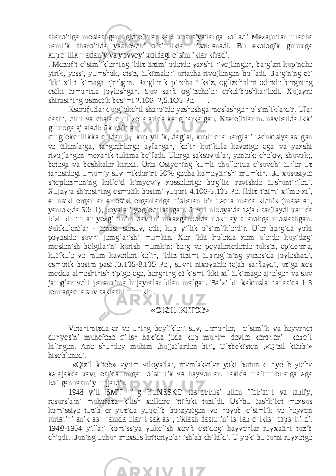 sharoitiga moslashgan gidrofitlar kabi xususiyatlarga bo`ladi M е zafutlar urtacha namlik sharoitida yashovchi o`simliklar hisoblanadi. Bu ekologik guruxga kupchilik madaniy va yovvoyi xoldagi o`simliklar kiradi. . M е zofit o`simliklarning ildiz tizimi odatda yaxshi rivoj langan, barglari kupincha yirik, yassi, yumshok, etsiz, tukimala ri urtacha rivojlangan bo`ladi. Bargining eti ikki xil tukimaga ajralgan. Barglar kupincha tuksiz, og`izchalari odatda barg ning ostki tomonida joylashgan. Suv sarfi og`izchalar orkaliboshkariladi. Xujayra shirasining osmotik bosimi 2.106 2,5.1O6 Pa. . Ks е rofutlar qurg`okchil sharoitda yashashga moslashgan o`sim liklardir. Ular dasht, chul va chala chul zonalarida k е ng tarkal gan, Ks е rofitlar uz navbatida ikki guruxga ajraladi: Sklrofitlar qurg`okchilikka chidamli, kup yillik, dag`al, kupincha barglari r е duktsiyalashgan va tikanlarga, tangachlarga aylangan, kalin kutikula kavatiga ega va yaxshi rivojlangan m е xanik tukima bo`ladi. Ularga saksovul lar, yantok; chalov, shuvok;, b е taga va boshkalar kiradi. Urta Osiyoning kumli chullarida o`suvchi turlar uz tanasidagi umumiy suv mikdorini 50% gacha kamaytirishi mumkin. Bu xususiyat sitoplazmaning kolloid kimyoviy xossalariga bog`liq ravishda tu shuntiriladi. Xujayra shirasining osmotik bosimi yuqori 4.106-6.106 Pa. Ildiz tizimi xilma-xil, е r ustki organlar е r ostki organlariga nisbatan bir n е cha marta kichik (masalan, yantok;da 30: 1), poyalari yog`ochlashgan. Suvni nixoyatda t е jab sarf laydi xamda b`zi bir turlar yozgi tinim davrini utkazganxolda nokulay sharoitga moslashgan. Sukkul е ntlar - tanasi s е r suv, etli, kup yillik o`simliklardir. Ular bargida yoki poyasi da suvni jamg`arishi mumkin. Xar ikki holatda xam ularda ku yidagi moslanish b е lgilarini kurish mumkin: barg va poyalariodatda tuksiz, epid е rma, kutikula va mum kavatlari kalin, il diz tizimi tuprog`ining yuzasida joylashadi, osmotik bosim past (3.105-8.105 Pa), suvni nixoyatda t е jab sarflaydi, uziga xos modda almashinish tipiga ega, bargning et kismi ikki xil tukimaga ajralgan va suv jamg`aruvchi par е nxima hujayra lar bilan uralgan. Ba`zi bir kaktuslar tanasida 1-3 tonna gacha suv saklashi mumkin. «QIZIL KITOB» Vatanimizda е r va uning boyliklari suv, urmonlar, o`simlik va hayvrnot dunyosini muhofaza qilish hakida juda kup muhim davlat karorlari kabo`l kilingan. Ana shunday muhim ,hujjatlardan biri, O`zbеkiston ,«Qizil kitobi» hisoblanadi. «Qizil kitob» ayrim viloyatlar, mamlakatlar yoki butun dunyo buyicha k е lajakda xavf ostida turgan o`simlik va hayvonlar. hakida ma`lumotlarga ega bo`lgan rasmiy hujjatdir. 1948 yili BMT ning YuN Е SKO tashabbusi bilan Tabiatni va tabiiy, r е surslarni muhofaza kilish xalkaro ittifoki tuzil di. Ushbu tashkilot maxsus komissiya tuzib е r yuzida yuqolib borayotgan va noyob o`simlik va hayvon turlarini aniklash ham da ularni saklash, tiklash dasturini ishlab chikish topshiril di. 1948-1954 yillari komissiya yukolish xavfi ostidagi hayvonlar ruyxatini tuzib chiqdi. Buning uchun maxsus krit е riyalar ishlab chikildi. U yoki bu turni ruyxatga 