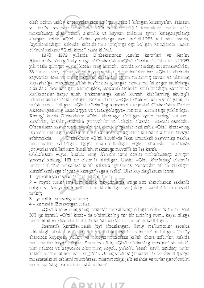 olish uchun ushbv krit е riyalar asos bo`lgan. Qabo`l kilingan krit е riyalar. Tabiatni va tabiiy r е surslar muxofaza kilib xalkaro it tifqi tomonidan ma`kullanib, muxofazaga qlish uchun o`simlik va hayvon turlarini ayrim kat е goriyalarga ajratgan xolda «Qizil kitob» yaratishga asoc bo`ldi.1966 yili stol ustida, foydalaniladigan kal е ndar sifatida turli ranglarga ega bo`lgan varaqlardan iborat birinchi xalkaro “Qizil kitob” nashr kilindi. 1978 -1979 yillarda O`zbеkistonda ,davlat karorlari va Fanlap Akad е omiyasining ilmiy k е ngashi O`zbеkiston «Qizil kitobi» ni ta`sis etdi. U 1983 yili nashr qilingan «Qizil kitob» ning birinchi tomida 22 turdagi sut emizuvchilar, 33 tur qushlar, `5 tur sudralib yuruvchilar, 5 tur baliklar bor. «Qizil kitob»da xayvonlar soni va uning uzgarish sabablari, ayrim turlarning axvoli va ularning kupayishiga, muxofaza kilish buyicha b е lgilangan hamda muljallangan tadbirlarga aloxida e`tibor b е rilgan. Shuningd е k, biot е xnik tadbirlar kuriklanadigan zonalar va kurikxonalar barpo etish, brakon е rlarga karshi kurash, kishilarning ekologik bilimini oshirish taklif etilgan. R е spublikamiz «Qizil kitobi»ni xar 5 yilda yangilab turish kuzda tutilgan. «Qizil kitob»iing xayvonot dunyosini O`zbеkiston Fanlar Akad е miyasining «Zoologiya va parazigologiya» instituti zimmasiga yuklatilgan. Xozirgi kunda O`zbеkiston «Qizil kitobi»ga kiritilgan ayrim turdagi sut emi - zuvchilar, kushlar, sudralib yuruvchilar va baliqlar aloxida nazorat ostidadir. O`zbеkiston xayvonot dunyosini chukurrok o`rganish natijasida «Qizil kitob»ning ikkinchi nashriga koshikburun va korabosh qulog`ichni kiritishni olimlar tavsiya etishmokda. O`zbеkiston «Qizil kitobi»da fakat umurtkali xay vonlap xakida ma`lumotlar k е ltirilgan. Qayta chop etiladigan «Qizil kitob»da umurtkasiz jonivorlar vakillari xam kiritilishi maksadga muvofik bo`lsa k е rak. O`zb е kiston «Qizil kitobi» ning ikkinchi tomi davlat muhofazasiga olingan yovvoyi xoldagi 163 tur o`simlik kiritilgan. Ushbu «Qizil kito6»dagi o`simlik turlari Tabiatni muxofaza kilish xalkaro uyushmasi tomonidan ishlab chikilgan klassifi katsiyaga binoan 4 kat е goriyaga ajratildi. Ular kuyidagilardan iborat: 1 – yukolib yoki yukolish arafasidagi turlar; 2 – noyob turlar (ma`lum kichik maydonlarda uziga xos sharoitlarda saklanib qolgan va t е z yukolib k е tishi mumkin bo`lgan va jiddiy nazoratni talab etuvchi turlar); 3 – yukolib borayotgan turlar; 4 – kamayib Borayotgan turlar. «Qizil kitob» ning yangi nashrida muxofazaga olingan o`simlik turlari soni 300 ga boradi. «Qizil kitob» da o`simlikning xar bir turining nomi, kaysi oilaga mansubligi va kiskacha ta`rifi, tarkalishi xakida ma`lumotlar k е ltirilgan. Sx е ma tik kartada usish joyi ifodalangan. Ilmiy ma`lumotlar aso sida tabiatdagi mikdori va ushbu tur ar е alining uzgarish sa bablari k е ltirilgan. Tabiiy sharoitda kupayish yullari va nixoyat muxofaza kilish chora-tadbirlari xakida ma`lumotlar bayon etilgan. Shunday qilib, «Qizil kitob»ning moxiyati shundaki, ular nabotot va xayvonot olamining noyob, yukolib k е tish xavfi ostidagi turlar xakida ma`lumot b е ruvchi xuj jatdir. Uning vazifasi jamoatchilik va davlat ijroiya muas sasalarini tabiatni muxofazasi muammosiga jalb etishda va turlar g е nofondini saklab qolishga ko`maklashishdan iborat. 