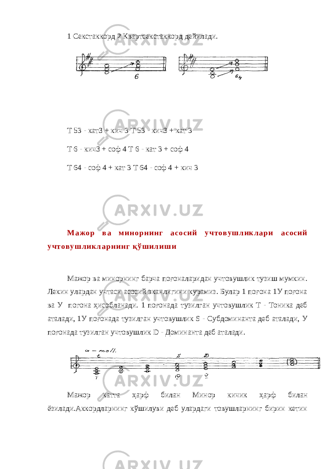 1 Секстаккорд 2 Квартсекстаккорд дейилади. Т 53 - катЗ + кич 3 T 53 - кичЗ + кат 3 Т 6 - кичЗ + соф 4 Т 6 - кат 3 + соф 4 Т 64 - соф 4 + кат 3 Т 64 - соф 4 + кич 3 М а ж о р в а м и н о р н и н г а с о с и й у ч т о в у ш л и к л а р и а с о с и й у ч т о в у ш л и к л а р н и н г қ ў ш и л и ш и Мажор ва минорнинг барча поғоналаридан учтовушлик тузиш мумкин. Лекин улардан учтаси асосий эканлигини курамиз. Булар 1 поғона 1У поғона ва У погона ҳисобланади. 1 поғонада тузилган учтовушлик Т - Тоника деб аталади, 1У поғонада тузилган учтовушлик S - Субдоминанта деб аталади, У поғонада тузилган учтовушлик D - Доминанта деб аталади. Мажор катта ҳарф билан Минор кичик ҳарф билан ёзилади.Аккордларнинг кўшилуви деб улардаги товушларнинг бирин кетин 