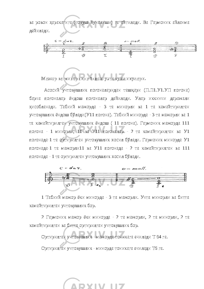 ва ровон ҳаракатига (товуш йуналиши) га айтилади. Ва Гармоник айланма дейилади. Мажор ва минорнинг ёндош учтовушликулари. Асосий учтовушлик поғоналаридан ташқари (П.П1.У1.УП поғона) барча поғоналар ёндош поғоналар дейилади. Улар иккинчи даражали ҳисобланади. Табиий мажорда - 3 та минорли ва 1 та камайтирилган учтовушлик ёндош бўлади(У11 поғона). Табиий минорда - 3 та мажорли ва 1 та камайтирилган учтовушлик ёндош ( 11 поғона). Гармоник мажорда 111 поғона - 1 минорли, 11 ва У11 поғоналар - 2 та камайтирилган ва У1 поғонада-1 та ортирилган учтовушлик хосил бўлади. Гармоник минорда У1 поғонада-1 та мажорли11 ва У11 поғонада - 2 та камайтирилган ва 111 поғонада - 1 та ортирилган учтовушлик хосил бўлади. 1 Табиий мажор ёки минорда - 3 та мажорли. Учта минорли ва битта камайтирилган учтовушлик бор. 2 Гармоник мажор ёки минорда - 2 та мажорли, 2 та минорли, 2 та камайтирилган ва битта ортирилган учтовушлик бор. Ортирилган учтовушлик - мажорда тоникага ечилади Т 64 га. Ортирилган учтовушлик - минорда тоникага ечилади Т6 га. 