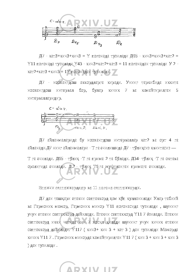 Д7 - катЗ+кичЗ+кичЗ = Y поғонада тузилади Д65 - кичЗ+кичЗ+кат2 = Y 11 поғонада тузилади Y 43 - кичЗ+кат2+катЗ = 11 поғонадан тузилади У 2 - кат2+катЗ +кич3 = 1 Y поғонадан тузилади. Д7 - ноохангдош аккордларга киради. Унинг таркибида иккита ноохангдош интервал бор, булар кичик 7 ва камайтирилган 5 интервалларидир. Д7 айланмаларида бу ноохангдош интерваллар кат2 ва орт 4 га айланади.Д7 нинг айланмалари - Т га ечилишида Д7 - тўлиқсиз квинтасиз — Т га ечилади. Д65 - тўлиқ -Т га прима 2 та бўлади. Д34- тўлиқ -Т га октава оралигид а ечилади. Д.2 - тўлиқ Т6 га жуфтланган примага ечилади . Етакчи септаккордлар ва 11 поғона септаккорди. Д7 дан ташқари етакчи септаккорд ҳам кўп кулланилади Улар табиий ва Гармоник мажор, Гармоник минор Y11 поғонасида тузилади , шунинг учун етакчи септаккорд дейилади. Етакчи септаккорд Y11 7 ёзилади. Етакчи септаккорд икки четида кич 7 хосил қилади шунинг учун кичик етакчи септаккорд дейилади. Y117 ( кичЗ+ кич 3 + кат 3 ) дан тузилади Мажорда кичик Y11 7 . Гармоник минорда камайтирилган Y11 7 ( кич 3 + кич 3 + кич 3 ) дан тузилади . 