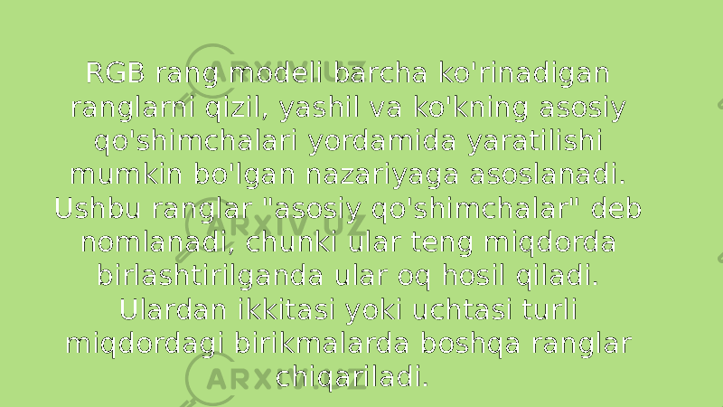 RGB rang modeli barcha ko&#39;rinadigan ranglarni qizil, yashil va ko&#39;kning asosiy qo&#39;shimchalari yordamida yaratilishi mumkin bo&#39;lgan nazariyaga asoslanadi. Ushbu ranglar &#34;asosiy qo&#39;shimchalar&#34; deb nomlanadi, chunki ular teng miqdorda birlashtirilganda ular oq hosil qiladi. Ulardan ikkitasi yoki uchtasi turli miqdordagi birikmalarda boshqa ranglar chiqariladi. 