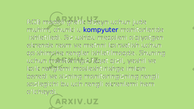 RGB modeli grafik dizayn uchun juda muhim, chunki u  kompyuter monitorlarida  ishlatiladi. Siz ushbu maqolani o&#39;qiyotgan ekranda rasm va matnni ko&#39;rsatish uchun qo&#39;shimcha ranglar ishlatilmoqda. Shuning uchun monitoringiz faqat qizil, yashil va ko&#39;k ranglarni moslashtirishga imkon beradi va sizning monitoringizning rangli sozlagichi bu uch rangli ekranlarni ham o&#39;lchaydi. 