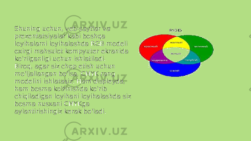 Shuning uchun, veb-saytlar va prezentatsiyalar kabi boshqa loyihalarni loyihalashda RGB modeli oxirgi mahsulot kompyuter ekranida ko&#39;rilganligi uchun ishlatiladi. Biroq, agar siz chop etish uchun mo&#39;ljallangan bo&#39;lsa, CMYK rang modelini ishlatasiz. Ham displeyda, ham bosma ko&#39;rinishda ko&#39;rib chiqiladigan loyihani loyihalashda siz bosma nusxani CMYKga aylantirishingiz kerak bo&#39;ladi. 