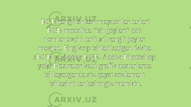 RGB rangi ishlash maydonlar turlari RGB modelida &#34;ish joylari&#34; deb nomlanuvchi turli xil rangli joylar mavjud. Eng ko&#39;p ishlatiladigan ikkita sRGB va Adobe RGB. Adobe Photoshop yoki Illustrator kabi grafik dasturlarda ishlayotganda siz qaysi sozlamani ishlashni tanlashingiz mumkin. 