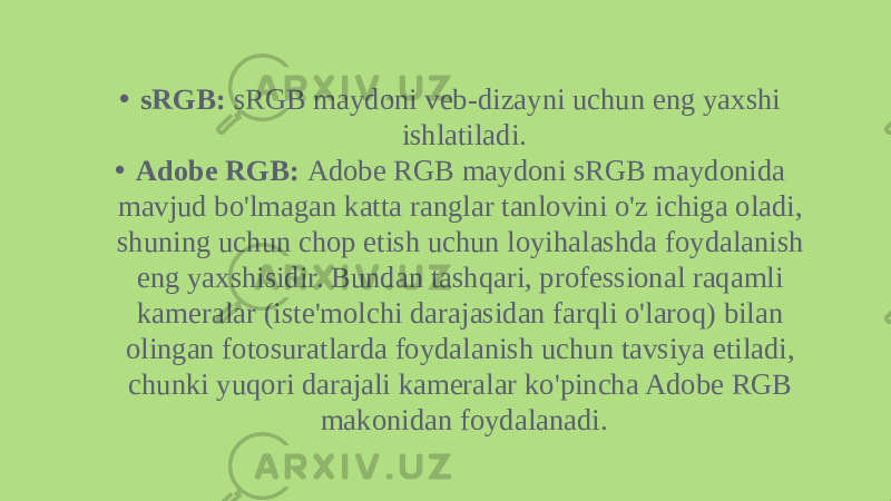 • sRGB:  sRGB maydoni veb-dizayni uchun eng yaxshi ishlatiladi. • Adobe RGB:  Adobe RGB maydoni sRGB maydonida mavjud bo&#39;lmagan katta ranglar tanlovini o&#39;z ichiga oladi, shuning uchun chop etish uchun loyihalashda foydalanish eng yaxshisidir. Bundan tashqari, professional raqamli kameralar (iste&#39;molchi darajasidan farqli o&#39;laroq) bilan olingan fotosuratlarda foydalanish uchun tavsiya etiladi, chunki yuqori darajali kameralar ko&#39;pincha Adobe RGB makonidan foydalanadi. 