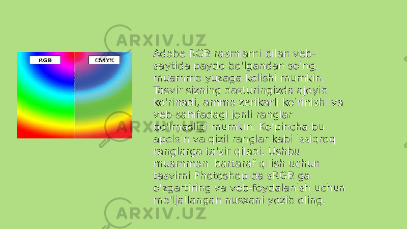 Adobe RGB rasmlarni bilan veb- saytida paydo bo&#39;lgandan so&#39;ng, muammo yuzaga kelishi mumkin. Tasvir sizning dasturingizda ajoyib ko&#39;rinadi, ammo zerikarli ko&#39;rinishi va veb-sahifadagi jonli ranglar bo&#39;lmasligi mumkin. Ko&#39;pincha bu apelsin va qizil ranglar kabi issiqroq ranglarga ta&#39;sir qiladi. Ushbu muammoni bartaraf qilish uchun tasvirni Photoshop-da sRGB ga o&#39;zgartiring va veb-foydalanish uchun mo&#39;ljallangan nusxani yozib oling. 