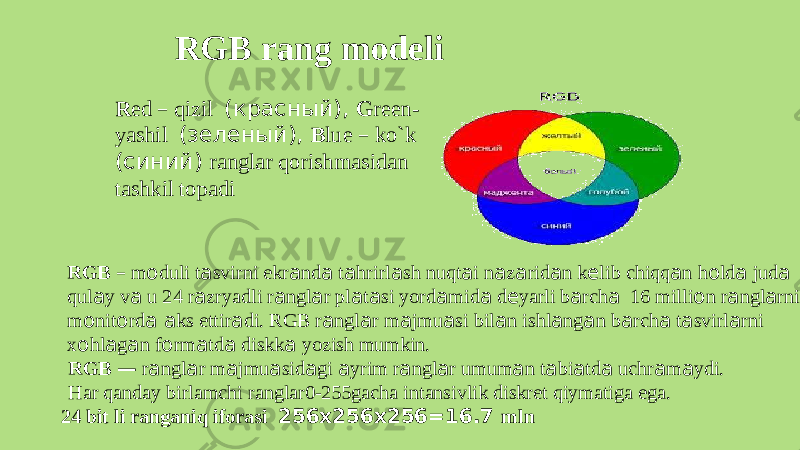 RGB rang modeli RGB – m о dul i t а svirn i ekr а nd а t а hrirl а s h nuqt а i n а z а rid а n k е lib chiqq а n h о ld а jud а qul а y v а u 24 r а zryadl i r а ngl а r pl а t а s i yord а mid а d е yarl i b а rch а 16 milli о n r а ngl а rni m о nit о rd а а k s ettir а di. RGB r а ngl а r m а jmu а s i bil а n ishl а ng а n b а rch а t а svirl а rni x о hl а g а n f о rm а td а diskk а yozis h mumkin. RGB — r а ngl а r m а jmu а sid а g i а yri m r а ngl а r umum а n t а bi а td а uchr а m а ydi. Ha r qanda y birlamch i ranglar0-255gacha intansivli k diskre t qiymatig a ega. 24 bit li rangani q iforas i 256х256х256=16.7 mlnR ed – qizi l (красный), G reen- yashi l (зеленый), B lue – ko`k (син и й) rangla r qorish m asidan tashki l topadi 