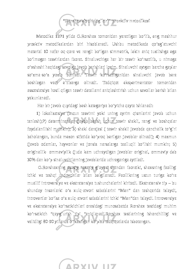 “Rorshax siyoh dog`lari” proektiv metodikasi Metodika 1921 yilda G.Rorshax tomonidan yaratilgan bo’lib, eng mashhur proektiv metodikalardan biri hisoblanadi. Ushbu metodikada qo’zg`atuvchi material 10 nafar oq-qora va rangli bo’lgan simmetrik, lekin aniq tuzilishga ega bo’lmagan tasvirlardan iborat. Sinaluvchiga har bir tasvir ko’rsatilib, u nimaga o’xshashi haqidagi savolga javob berishlari lozim. Sinaluvchi aytgan barcha gaplar so’zma-so’z yozib boriladi. Tasvir ko’rsatilganidan sinaluvchi javob bera boshlagan vaqt e`tiborga olinadi. Tadqiqot eksperimentator tomonidan assotsiatsiya hosil qilgan tasvir detallarni aniqlashtirish uchun savollar berish bilan yakunlanadi. Har bir javob quyidagi besh kategoriya bo’yicha qayta ishlanadi: 1) lokalizatsiya (butun tasvirni yoki uning ayrim qismlarini javob uchun tanlash);2) determinantlar (javob berish uchun tasvir shakli, rangi va boshqalar foydalanilishi mumkin); 3) shakl darajasi ( tasvir shakli javobda qanchalik to’g`ri baholangan, bunda mezon sifatida ko’proq berilgan javoblar olinadi); 4) mazmun (javob odamlar, hayvonlar va jonsiz narsalarga taalluqli bo’lishi mumkin; 5) originallik- ommaviylik (juda kam uchraydigan javoblar original, ommaviy deb 30% dan ko’p sinaluvchilarning javoblarida uchraganiga aytiladi. G.Rorshaxning asosiy nazariy g`oyasi shundan iboratki, shaxsning faolligi ichki va tashqi undovchilar bilan belgilanadi. Faollikning ustun turiga ko’ra muallif introversiya va ekstratensiya tushunchalarini kiritadi. Ekstratensiv tip – bu shunday insonlarki o’z xulq-atvori sabablarini “Men” dan tashqarida izlaydi, introvertlar bo’lsa o’z xulq-atvori sabablarini ichki “Men”dan izlaydi. Introversiya va ekstratensiya ko’rsatkichlari orasidagi munosabatda Rorshax testidagi muhim ko’rsatkich “qayg`urish tipi “aniqlanadi.Rorshax testlarining ishonchliligi va validligi 80-90 yillarda o’tkazilgan ko’plab tadqiqotlarda isbotangan. 