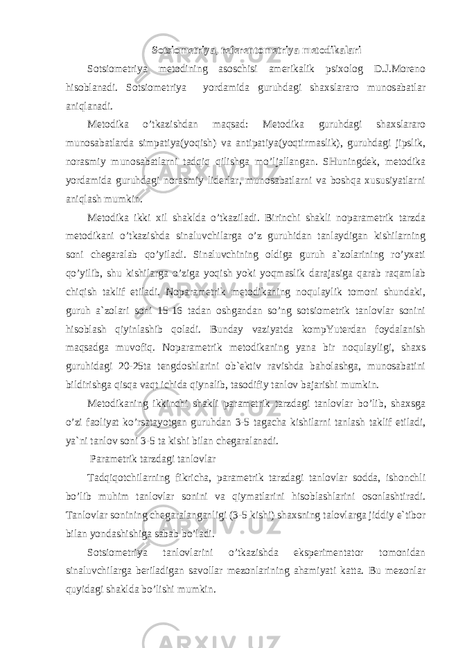 Sotsiometriya, referentometriya metodikalari Sotsiometriya metodining asoschisi amerikalik psixolog D.J.Moreno hisoblanadi. Sotsiometriya yordamida guruhdagi shaxslararo munosabatlar aniqlanadi. Metodika o’tkazishdan maqsad: Metodika guruhdagi shaxslararo munosabatlarda simpatiya(yoqish) va antipatiya(yoqtirmaslik), guruhdagi jipslik, norasmiy munosabatlarni tadqiq qilishga mo’ljallangan. SHuningdek, metodika yordamida guruhdagi norasmiy liderlar, munosabatlarni va boshqa xususiyatlarni aniqlash mumkin. Metodika ikki xil shaklda o’tkaziladi. Birinchi shakli noparametrik tarzda metodikani o’tkazishda sinaluvchilarga o’z guruhidan tanlaydigan kishilarning soni chegaralab qo’yiladi. Sinaluvchining oldiga guruh a`zolarining ro’yxati qo’yilib, shu kishilarga o’ziga yoqish yoki yoqmaslik darajasiga qarab raqamlab chiqish taklif etiladi. Noparametrik metodikaning noqulaylik tomoni shundaki, guruh a`zolari soni 15-16 tadan oshgandan so’ng sotsiometrik tanlovlar sonini hisoblash qiyinlashib qoladi. Bunday vaziyatda kompYuterdan foydalanish maqsadga muvofiq. Noparametrik metodikaning yana bir noqulayligi, shaxs guruhidagi 20-25ta tengdoshlarini ob`ektiv ravishda baholashga, munosabatini bildirishga qisqa vaqt ichida qiynalib, tasodifiy tanlov bajarishi mumkin. Metodikaning ikkinchi shakli parametrik tarzdagi tanlovlar bo’lib, shaxsga o’zi faoliyat ko’rsatayotgan guruhdan 3-5 tagacha kishilarni tanlash taklif etiladi, ya`ni tanlov soni 3-5 ta kishi bilan chegaralanadi. Parametrik tarzdagi tanlovlar Tadqiqotchilarning fikricha, parametrik tarzdagi tanlovlar sodda, ishonchli bo’lib muhim tanlovlar sonini va qiymatlarini hisoblashlarini osonlashtiradi. Tanlovlar sonining chegaralanganligi (3-5 kishi) shaxsning talovlarga jiddiy e`tibor bilan yondashishiga sabab bo’ladi. Sotsiometriya tanlovlarini o’tkazishda eksperimentator tomonidan sinaluvchilarga beriladigan savollar mezonlarining ahamiyati katta. Bu mezonlar quyidagi shaklda bo’lishi mumkin. 