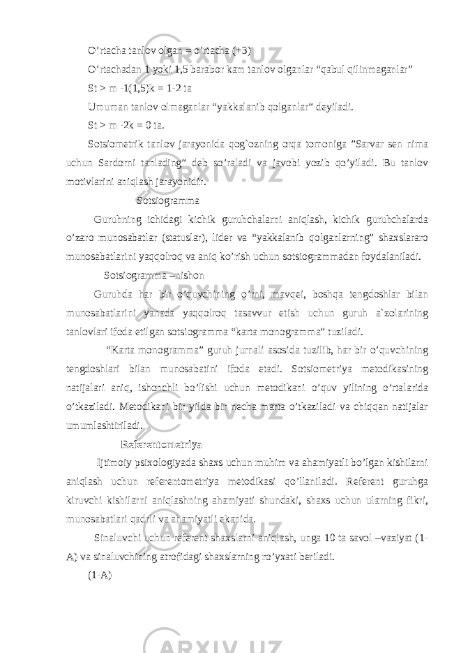 O’rtacha tanlov olgan = o’rtacha (+3) O’rtachadan 1 yoki 1,5 barabor kam tanlov olganlar “qabul qilinmaganlar” St > m -1(1,5)k = 1-2 ta Umuman tanlov olmaganlar “yakkalanib qolganlar” deyiladi. St > m -2k = 0 ta. Sotsiometrik tanlov jarayonida qog`ozning orqa tomoniga ”Sarvar sen nima uchun Sardorni tanlading” deb so’raladi va javobi yozib qo’yiladi. Bu tanlov motivlarini aniqlash jarayonidir. Sotsiogramma Guruhning ichidagi kichik guruhchalarni aniqlash, kichik guruhchalarda o’zaro munosabatlar (statuslar), lider va “yakkalanib qolganlarning” shaxslararo munosabatlarini yaqqolroq va aniq ko’rish uchun sotsiogrammadan foydalaniladi. Sotsiogramma –nishon Guruhda har bir o’quvchining o’rni, mavqei, boshqa tengdoshlar bilan munosabatlarini yanada yaqqolroq tasavvur etish uchun guruh a`zolarining tanlovlari ifoda etilgan sotsiogramma “karta monogramma” tuziladi. “Karta monogramma” guruh jurnali asosida tuzilib, har bir o’quvchining tengdoshlari bilan munosabatini ifoda etadi. Sotsiometriya metodikasining natijalari aniq, ishonchli bo’lishi uchun metodikani o’quv yilining o’rtalarida o’tkaziladi. Metodikani bir yilda bir necha marta o’tkaziladi va chiqqan natijalar umumlashtiriladi. Referentometriya Ijtimoiy psixologiyada shaxs uchun muhim va ahamiyatli bo’lgan kishilarni aniqlash uchun referentometriya metodikasi qo’llaniladi. Referent guruhga kiruvchi kishilarni aniqlashning ahamiyati shundaki, shaxs uchun ularning fikri, munosabatlari qadrli va ahamiyatli ekanida. Sinaluvchi uchun referent shaxslarni aniqlash, unga 10 ta savol –vaziyat (1- A) va sinaluvchining atrofidagi shaxslarning ro’yxati beriladi. (1-A) 