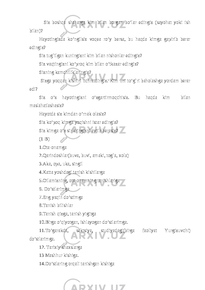  Siz boshqa shaharga kim bilan borgan bo’lar edingiz (sayohat yoki ish bilan)? Hayotingizda ko’ngilsiz voqea ro’y bersa, bu haqda kimga gapirib berar edingiz? Siz tug`ilgan kuningizni kim bilan nishonlar edingiz? Siz vaqtingizni ko’proq kim bilan o’tkazar edingiz? Sizning kamchiliklaringiz? Sizga yoqqan kishini uchratdingiz. Kim uni to’g`ri baholashga yordam berar edi? Siz o’z hayotingizni o’zgartirmoqchisiz. Bu haqda kim bilan maslahatlashasiz? Hayotda siz kimdan o’rnak olasiz? Siz ko’poq kimga yoqishni istar edingiz? Siz kimga o’z sirlaringizni aytib berasiz? (1-B) 1.Ota-onamga 2.Qarindoshlar(buva, buvi, amaki, tog`a, xola) 3.Aka, opa, uka, singil 4.Katta yoshdagi tanish kishilarga 5.Oilamizning, ota-onamning tanishlariga 6. Do’stlarimga 7.Eng yaqin do’stimga 8.Tanish bilishlar 9.Tanish qizga, tanish yigitga 10.Birga o’qiyotgan, ishlayogan do’stlarimga. 11.To’garakda, sektsiya, studiyadagi(birga faoliyat Yurgizuvchi) do’stlarimga. 12. Tarixiy shaxslarga 13 Mashhur kishiga. 14.Do’stlaring orqali tanishgan kishiga 