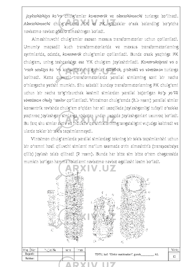  joylashishiga ko’ra chulg’amlar konsentrik va almashinuvchi turlarga bo’linadi. Almashinuvchi chulg’amlarda YK va PK g’altaklar o’zak balandligi bo’yicha navbatma-navbat o’zaro almashingan bo&#39;ladi. Almashinuvchi chulg’amlar asosan maxsus transformatorlar uchun qo&#39;llaniladi. Umumiy maqsadli kuch transformatorlarida va maxsus transformatorlarning ayrimlarida, odatda, konsentrik chulg’amlar qo&#39;llaniladi. Bunda o&#39;zak yaqiniga PK chulg&#39;am, uning tashqarisiga esa YK chulg&#39;am joylashtiriladi. Konstruksiyasi va o ‘rash usuliga ko ‘ra konsentrik chulg&#39;amlar silindrik, g&#39;altakli va vintsimon turlarga bo&#39;linadi. Katta quvvatli transformatorlarda parallel simlaming soni bir necha o’nlargacha yetishi mumkin. Shu sababli bunday transformatorlarning PK chulg’ami uchun bir necha to’g’riburchak kesimli simlardan parallel bajarilgan ko’p yo’lli vintsimon chulg ‘amlar qo’llaniladi. Vintsimon chulg’amda (2.b-rasm) parallel simlar konsentrik ravishda chulg’am o’qidan har xil uzoqlikda joylashganligi tufayli o’zakka yaqinroq joylashgan simlarga nisbatan undan uzoqda joylashganlari uzunroq bo’ladi. Bu farq shu simlar aktiv va induktiv qarshiliklarining tengsizligini vujudga keltiradi va ularda toklar bir tekis taqsimlanmaydi. Vintsimon chulg’amlarda parallel simlardagi tokning bir tekis taqsimlanishi uchun bir o’ramni hosil qiluvchi simlarni ma’lum sxemada o&#39;rin almashtirib (transpozitsiya qilib) joylash talab qilinadi (2 rasm). Bunda har bitta sim bitta o’ram chegarasida mumkin bo’lgan hamma holatlarni navbatma-navbat egallashi lozim bo’ladi. O’zg Var hujjat № sana imzo TDTU , kaf: “Elektr mashinalari ”, guruh ________ , KL Varaq Bajardi: 10 Rahbar : 