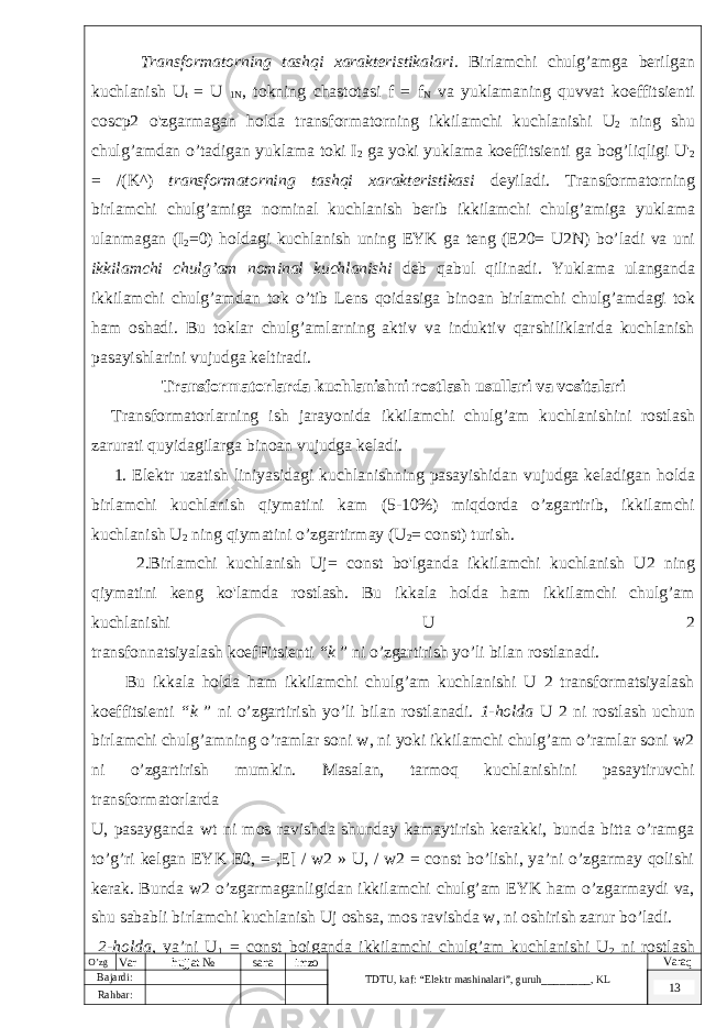  Transformatorning tashqi xarakteristikalari . Birlamchi chulg ’ amga berilgan kuchlanish U t = U 1 N , tokning chastotasi f = f N va yuklamaning quvvat koeffitsienti coscp 2 o &#39; zgarmagan holda transformatorning ikkilamchi kuchlanishi U 2 ning shu chulg ’ amdan o ’ tadigan yuklama toki I 2 ga yoki yuklama koeffitsienti ga bog ’ liqligi U &#39; 2 = /( K ^) transformatorning tashqi xarakteristikasi deyiladi . Transformatorning birlamchi chulg ’ amiga nominal kuchlanish berib ikkilamchi chulg ’ amiga yuklama ulanmagan ( I 2 =0) holdagi kuchlanish uning EYK ga teng ( E 20= U 2 N ) bo ’ ladi va uni ikkilamchi chulg ’ am nominal kuchlanishi deb qabul qilinadi . Yuklama ulanganda ikkilamchi chulg ’ amdan tok o ’ tib Lens qoidasiga binoan birlamchi chulg ’ amdagi tok ham oshadi . Bu toklar chulg’amlarning aktiv va induktiv qarshiliklarida kuchlanish pasayishlarini vujudga keltiradi. Transformatorlarda kuchlanishni rostlash usullari va vositalari Transformatorlarning ish jarayonida ikkilamchi chulg’am kuchlanishini rostlash zarurati quyidagilarga binoan vujudga keladi. 1. Elektr uzatish liniyasidagi kuchlanishning pasayishidan vujudga keladigan holda birlamchi kuchlanish qiymatini kam (5-10%) miqdorda o’zgartirib, ikkilamchi kuchlanish U 2 ning qiymatini o’zgartirmay (U 2 = const) turish. 2.Birlamchi kuchlanish Uj= const bo&#39;lganda ikkilamchi kuchlanish U2 ning qiymatini keng ko&#39;lamda rostlash. Bu ikkala holda ham ikkilamchi chulg’am kuchlanishi U 2 transfonnatsiyalash koefFitsienti “k ” ni o’zgartirish yo’li bilan rostlanadi. Bu ikkala holda ham ikkilamchi chulg’am kuchlanishi U 2 transformatsiyalash koeffitsienti “k ” ni o’zgartirish yo’li bilan rostlanadi. 1-holda U 2 ni rostlash uchun birlamchi chulg’amning o’ramlar soni w, ni yoki ikkilamchi chulg’am o’ramlar soni w2 ni o’zgartirish mumkin. Masalan, tarmoq kuchlanishini pasaytiruvchi transformatorlarda U, pasayganda wt ni mos ravishda shunday kamaytirish kerakki, bunda bitta o’ramga to’g’ri kelgan EYK E0, =-,E[ / w2 » U, / w2 = const bo’lishi, ya’ni o’zgarmay qolishi kerak. Bunda w2 o’zgarmaganligidan ikkilamchi chulg’am EYK ham o’zgarmaydi va, shu sababli birlamchi kuchlanish Uj oshsa, mos ravishda w, ni oshirish zarur bo’ladi. 2-holda, ya’ni U 1 = const boiganda ikkilamchi chulg’am kuchlanishi U 2 ni rostlash O’zg Var hujjat № sana imzo TDTU , kaf: “Elektr mashinalari ”, guruh ________ , KL Varaq Bajardi: 13 Rahbar : 