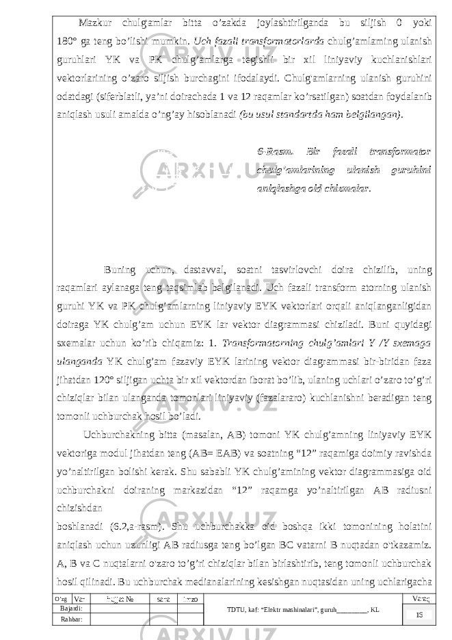  Mazkur chulg &#39; amlar bitta o ’ zakda joylashtirilganda bu siljish 0 yoki 180° ga teng bo ’ lishi mumkin . Uch fazali transformatorlarda chulg ’ amlaming ulanish guruhlari YK va PK chulg ’ amlarga tegishli bir xil liniyaviy kuchlanishlari vektorlarining o ’ zaro siljish burchagini ifodalaydi . Chulg &#39; amlarning ulanish guruhini odatdagi ( siferblatli , ya ’ ni doirachada 1 va 12 raqamlar ko ’ rsatilgan ) soatdan foydalanib aniqlash usuli amalda o ’ ng ’ ay hisoblanadi ( bu usul standartda ham belgilangan ). 6-Rasm. Bir fazali transformator chulg’amlarining ulanish guruhini aniqlashga oid chizmalar . Buning uchun, dastavval, soatni tasvirlovchi doira chizilib, uning raqamlari aylanaga teng taqsimlab belgilanadi. Uch fazali transform atorning ulanish guruhi YK va PK chulg’amlarning liniyaviy EYK vektorlari orqali aniqlanganligidan doiraga YK chulg’am uchun EYK lar vektor diagrammasi chiziladi. Buni quyidagi sxemalar uchun ko’rib chiqamiz: 1. Transformatorning chulg’amlari Y /Y sxemaga ulanganda YK chulg’am fazaviy EYK larining vektor diagrammasi bir-biridan faza jihatdan 120° siljigan uchta bir xil vektordan iborat bo’lib, ulaning uchlari o’zaro to’g’ri chiziqlar bilan ulanganda tomonlari liniyaviy (fazalararo) kuchlanishni beradigan teng tomonli uchburchak hosil bo’ladi. Uchburchakning bitta (masalan, AB) tomoni YK chulg’amning liniyaviy EYK vektoriga modul jihatdan teng (AB= EAB) va soatning “12” raqamiga doimiy ravishda yo’naltirilgan bolishi kerak. Shu sababli YK chulg’amining vektor diagrammasiga oid uchburchakni doiraning markazidan “12” raqamga yo’naltirilgan AB radiusni chizishdan boshlanadi (6.2,a-rasm). Shu uchburchakka oid boshqa ikki tomonining holatini aniqlash uchun uzunligi AB radiusga teng bo’lgan BC vatarni B nuqtadan o&#39;tkazamiz. A, B va C nuqtalarni o&#39;zaro to’g’ri chiziqlar bilan birlashtirib, teng tomonli uchburchak hosil qilinadi. Bu uchburchak medianalarining kesishgan nuqtasidan uning uchlarigacha bo’lgan oraliq (chizmada vektor) YK chulg’am fazaviy EYK larni beradi.O’zg Var hujjat № sana imzo TDTU , kaf: “Elektr mashinalari ”, guruh ________ , KL Varaq Bajardi: 16 Rahbar : 