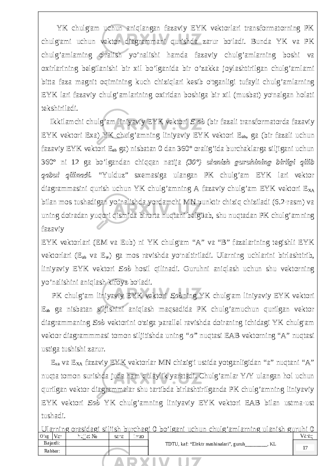  YK chulg&#39;am uchun aniqlangan fazaviy EYK vektorlari transformatorning PK chulg&#39;ami uchun vektor diagrammani qurishda zarur bo&#39;ladi. Bunda YK va PK chulg’amlaming o&#39;ralish yo’nalishi hamda fazaviy chulg’amlarning boshi va oxirlarining belgilanishi bir xil bo’lganida bir o’zakka joylashtirilgan chulg’amlami bitta faza magnit oqimining kuch chiziqlari kesib o&#39;tganligi tufayli chulg’amlarning EYK lari fazaviy chulg’amlarining oxiridan boshiga bir xil (musbat) yo&#39;nalgan holati tekshiriladi. Ikkilamchi chulg’am liniyaviy EYK vektori E ab (bir fazali transformatorda fazaviy EYK vektori Exa) YK chulg’amning liniyaviy EYK vektori E ab , ga (bir fazali uchun fazaviy EYK vektori E ab ga) nisbatan 0 dan 360° oralig’ida burchaklarga siljigani uchun 360° ni 12 ga bo’lgandan chiqqan natija (30°) ulanish guruhining birligi qilib qabul qilinadi. “Yulduz” sxemasiga ulangan PK chulg’am EYK lari vektor diagrammasini qurish uchun YK chulg’amning A fazaviy chulg’am EYK vektori Е XA bilan mos tushadigan yo’nalishda yordamchi MN punktir chiziq chiziladi (6.2-rasm) va uning doiradan yuqori qismida birorta nuqtani belgüab, shu nuqtadan PK chulg’amning fazaviy EYK vektorlari (EM va Eub) ni YK chulg&#39;am “A” va “B” fazalarining tegishli EYK vektorlari (E ab va Е те ) ga mos ravishda yo&#39;naltiriladi. Ularning uchlarini birlashtirib, liniyaviy EYK vektori Eab hosil qilinadi. Guruhni aniqlash uchun shu vektorning yo’nalishini aniqlash kifoya bo&#39;ladi. PK chulg’am liniyaviy EYK vektori Eab ning YK chulg&#39;am liniyaviy EYK vektori E ab ga nisbatan siljishini aniqlash maqsadida PK chulg’amuchun qurilgan vektor diagrammaning Eab vektorini o&#39;ziga parallel ravishda doiraning ichidagi YK chulg&#39;am vektor diagrammmasi tomon siljitishda uning “a” nuqtasi EAB vektorning “A” nuqtasi ustiga tushishi zarur. E xa va E XA fazaviy EYK vektorlar MN chizig&#39;i ustida yotganligidan “a” nuqtani “A” nuqta tomon surishda juda ham qulaylik yaratadi. Chulg’amlar Y/Y ulangan hol uchun qurilgan vektor diagrammalar shu tartibda birlashtirilganda PK chulg’amning liniyaviy EYK vektori Eab YK chulg’amning liniyaviy EYK vektori EAB bilan ustma-ust tushadi. Ularning orasidagi siljish burchagi 0 bo’lgani uchun chulg’amlarning ulanish guruhi 0 O’zg Var hujjat № sana imzo TDTU , kaf: “Elektr mashinalari ”, guruh ________ , KL Varaq Bajardi: 17 Rahbar : 