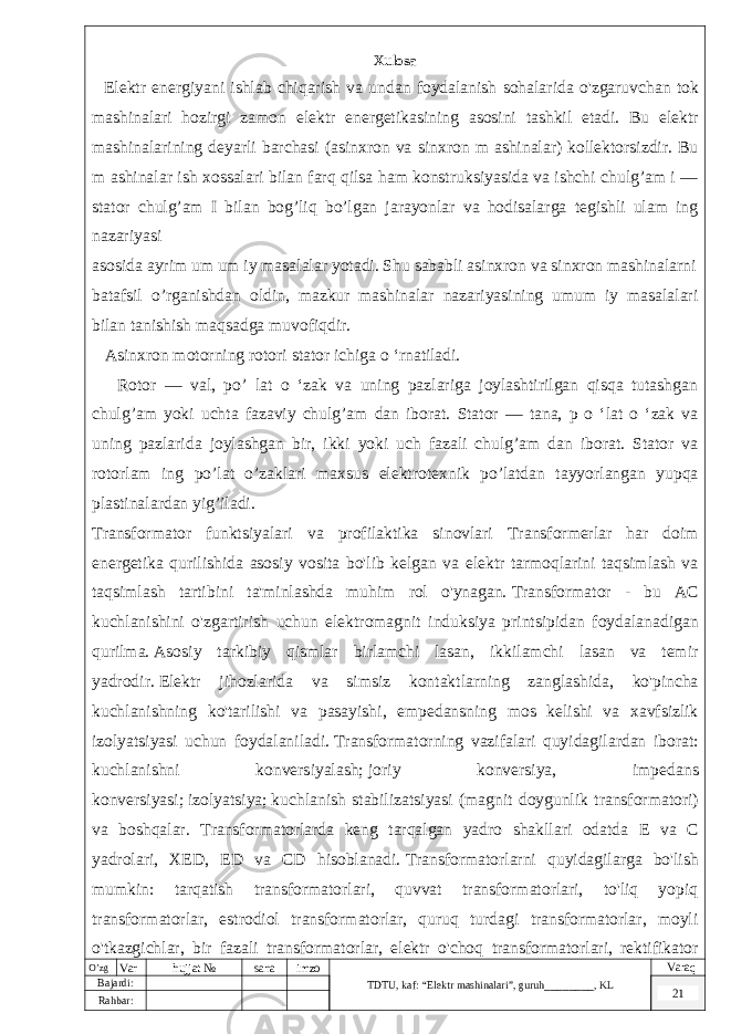  Xulosa Elektr energiyani ishlab chiqarish va undan foydalanish sohalarida o &#39; zgaruvchan tok mashinalari hozirgi zamon elektr energetikasining asosini tashkil etadi . Bu elektr mashinalarining deyarli barchasi (asinxron va sinxron m ashinalar) kollektorsizdir. Bu m ashinalar ish xossalari bilan farq qilsa ham konstruksiyasida va ishchi chulg’am i — stator chulg’am I bilan bog’liq bo’lgan jarayonlar va hodisalarga tegishli ulam ing nazariyasi asosida ayrim um um iy masalalar yotadi. Shu sababli asinxron va sinxron mashinalarni batafsil o’rganishdan oldin, mazkur mashinalar nazariyasining umum iy masalalari bilan tanishish maqsadga muvofiqdir. Asinxron motorning rotori stator ichiga o ‘rnatiladi. Rotor — val, po’ lat o ‘zak va uning pazlariga joylashtirilgan qisqa tutashgan chulg’am yoki uchta fazaviy chulg’am dan iborat. Stator — tana, p o ‘lat o ‘zak va uning pazlarida joylashgan bir, ikki yoki uch fazali chulg’am dan iborat. Stator va rotorlam ing po’lat o’zaklari maxsus elektrotexnik po’latdan tayyorlangan yupqa plastinalardan yig’iladi. Transformator funktsiyalari va profilaktika sinovlari Transformerlar har doim energetika qurilishida asosiy vosita bo&#39;lib kelgan va elektr tarmoqlarini taqsimlash va taqsimlash tartibini ta&#39;minlashda muhim rol o&#39;ynagan.   Transformator - bu AC kuchlanishini o&#39;zgartirish uchun elektromagnit induksiya printsipidan foydalanadigan qurilma.   Asosiy tarkibiy qismlar birlamchi lasan, ikkilamchi lasan va temir yadrodir.   Elektr jihozlarida va simsiz kontaktlarning zanglashida, ko&#39;pincha kuchlanishning ko&#39;tarilishi va pasayishi, empedansning mos kelishi va xavfsizlik izolyatsiyasi uchun foydalaniladi.   Transformatorning vazifalari quyidagilardan iborat: kuchlanishni konversiyalash;   joriy konversiya, impedans konversiyasi;   izolyatsiya;   kuchlanish stabilizatsiyasi (magnit doygunlik transformatori) va boshqalar. Transformatorlarda keng tarqalgan yadro shakllari odatda E va C yadrolari, XED, ED va CD hisoblanadi.   Transformatorlarni quyidagilarga bo&#39;lish mumkin: tarqatish transformatorlari, quvvat transformatorlari, to&#39;liq yopiq transformatorlar, estrodiol transformatorlar, quruq turdagi transformatorlar, moyli o&#39;tkazgichlar, bir fazali transformatorlar, elektr o&#39;choq transformatorlari, rektifikator transformatorlari, reaktorlar, shovqinlarga qarshi transformatorlar va chaqmoq. himoyaO’zg Var hujjat № sana imzo TDTU , kaf: “Elektr mashinalari ”, guruh ________ , KL Varaq Bajardi: 21 Rahbar : 