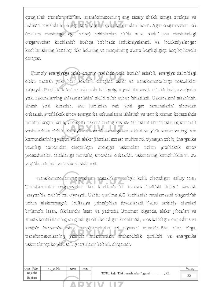 qo&#39;zg&#39;alish transformatorlari. Transformatorning eng asosiy shakli simga o&#39;ralgan va indüktif ravishda bir-biriga tortiladigan ikkita to&#39;plamdan iborat.   Agar o&#39;zgaruvchan tok (ma&#39;lum chastotaga ega bo&#39;lsa) bobinlardan birida oqsa, xuddi shu chastotadagi o&#39;zgaruvchan kuchlanish boshqa bobinada induktsiyalanadi va induktsiyalangan kuchlanishning kattaligi ikki bobning va magnitning o&#39;zaro bog&#39;liqligiga bog&#39;liq havola darajasi. Ijtimoiy energiyaga talab doimiy ravishda o&#39;sib borishi sababli, energiya tizimidagi elektr uzatish yuki ham sezilarli darajada oshdi va transformatorlarga nosozliklar ko&#39;paydi.   Profilaktik testlar uskunada ishlayotgan yashirin xavflarni aniqlash, avariyalar yoki uskunalarning shikastlanishini oldini olish uchun ishlatiladi.   Uskunalarni tekshirish, sinash yoki kuzatish, shu jumladan neft yoki gaz namunalarini sinovdan o&#39;tkazish.   Profilaktik sinov energetika uskunalarini ishlatish va texnik xizmat ko&#39;rsatishda muhim bo&#39;g&#39;in bo&#39;lib, energetik uskunalarning xavfsiz ishlashini ta&#39;minlashning samarali vositalaridan biridir.   Ko&#39;p yillar davomida energetika sektori va yirik sanoat va tog&#39;-kon korxonalarining yuqori voltli elektr jihozlari asosan muhim rol o&#39;ynagan sobiq Energetika vazirligi tomonidan chiqarilgan energiya uskunalari uchun profilaktik sinov protseduralari talablariga muvofiq sinovdan o&#39;tkazildi. uskunaning kamchiliklarini o&#39;z vaqtida aniqlash va tashxislashda roli. Transformatorlarning yashirin nosozliklari tufayli kelib chiqadigan salbiy ta&#39;sir Transformerlar o&#39;zgaruvchan tok kuchlanishini maxsus tuzilishi tufayli sozlash jarayonida muhim rol o&#39;ynaydi.   Ushbu qurilma AC kuchlanish moslamasini o&#39;zgartirish uchun elektromagnit indüksiya printsipidan foydalanadi.   Yadro tarkibiy qismlari birlamchi lasan, ikkilamchi lasan va yadrodir.   Umuman olganda, elektr jihozlari va simsiz kontaktlarning zanglashiga olib keladigan kuchlanish, mos keladigan empedans va xavfsiz izolyatsiyalashda transformatorlar rol o&#39;ynashi mumkin.   Shu bilan birga, transformatorlarning yashirin muammolari muhandislik qurilishi va energetika uskunalariga ko&#39;plab salbiy ta&#39;sirlarni keltirib chiqaradi. O’zg Var hujjat № sana imzo TDTU , kaf: “Elektr mashinalari ”, guruh ________ , KL Varaq Bajardi: 22 Rahbar : 