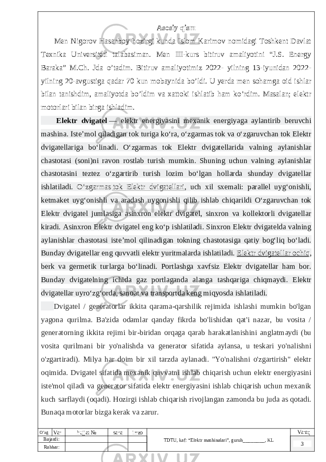  Asosiy qism Men Nigorov Hasanboy hozirgi kunda Islom Karimov nomidagi Toshkent Davlat Texnika Universiteti talabasiman. Men III-kurs bitiruv amaliyotini “J.S. Energy Baraka” M.Ch. Jda o’tadim. Bitiruv amaliyotimiz 2022- yilning 13-iyunidan 2022- yilning 20-avgustiga qadar 70 kun mobaynida bo’ldi. U yerda men sohamga oid ishlar bilan tanishdim, amaliyotda bo’ldim va xattoki ishlatib ham ko’rdim. Masalan; elektr motorlari bilan birga ishladim. Elektr dvigatel   — elektr energiyasini mexanik energiyaga aylantirib beruvchi mashina. Isteʼmol qiladigan tok turiga koʻra, oʻzgarmas tok va oʻzgaruvchan tok Elektr dvigatellariga boʻlinadi. Oʻzgarmas tok Elektr dvigatellarida valning aylanishlar chastotasi (soni)ni ravon rostlab turish mumkin. Shuning uchun valning aylanishlar chastotasini teztez oʻzgartirib turish lozim boʻlgan hollarda shunday dvigatellar ishlatiladi. Oʻzgarmas   tok Elektr dvigatellari , uch xil sxemali: parallel uygʻonishli, ketmaket uygʻonishli va aradash uygonishli qilib ishlab chiqarildi Oʻzgaruvchan tok Elektr dvigatel jumlasiga asinxron elektr dvigatel, sinxron va kollektorli dvigatellar kiradi. Asinxron Elektr dvigatel eng koʻp ishlatiladi. Sinxron Elektr dvigatelda valning aylanishlar chastotasi isteʼmol qilinadigan tokning chastotasiga qatiy bogʻliq boʻladi. Bunday dvigatellar eng quvvatli elektr yuritmalarda ishlatiladi.   Elektr dvigatellar ochiq , berk va germetik turlarga boʻlinadi. Portlashga xavfsiz Elektr dvigatellar ham bor. Bunday dvigatelning ichida gaz portlaganda alanga tashqariga chiqmaydi. Elektr dvigatellar uyroʻzgʻorda, sanoat va transportda keng miqyosda ishlatiladi. Dvigatel / generatorlar ikkita qarama-qarshilik rejimida ishlashi mumkin bo&#39;lgan yagona qurilma. Ba&#39;zida odamlar qanday fikrda bo&#39;lishidan qat&#39;i nazar, bu vosita / generatorning ikkita rejimi bir-biridan orqaga qarab harakatlanishini anglatmaydi (bu vosita qurilmani bir yo&#39;nalishda va generator sifatida aylansa, u teskari yo&#39;nalishni o&#39;zgartiradi). Milya har doim bir xil tarzda aylanadi. &#34;Yo&#39;nalishni o&#39;zgartirish&#34; elektr oqimida. Dvigatel sifatida mexanik quvvatni ishlab chiqarish uchun elektr energiyasini iste&#39;mol qiladi va generator sifatida elektr energiyasini ishlab chiqarish uchun mexanik kuch sarflaydi (oqadi). Hozirgi ishlab chiqarish rivojlangan zamonda bu juda as qotadi. Bunaqa motorlar bizga kerak va zarur. O’zg Var hujjat № sana imzo TDTU , kaf: “Elektr mashinalari ”, guruh ________ , KL Varaq Bajardi: 3 Rahbar : 