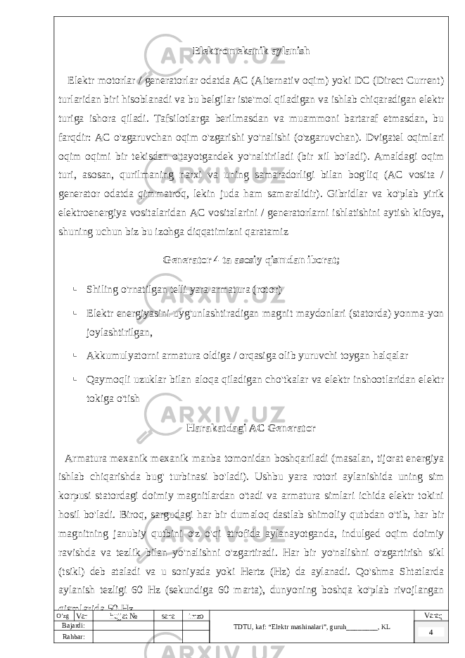 Elektromekanik aylanish Elektr motorlar / generatorlar odatda AC (Alternativ oqim) yoki DC (Direct Current) turlaridan biri hisoblanadi va bu belgilar iste&#39;mol qiladigan va ishlab chiqaradigan elektr turiga ishora qiladi. Tafsilotlarga berilmasdan va muammoni bartaraf etmasdan, bu farqdir: AC o&#39;zgaruvchan oqim o&#39;zgarishi yo&#39;nalishi (o&#39;zgaruvchan). Dvigatel oqimlari oqim oqimi bir tekisdan o&#39;tayotgandek yo&#39;naltiriladi (bir xil bo&#39;ladi). Amaldagi oqim turi, asosan, qurilmaning narxi va uning samaradorligi bilan bog&#39;liq (AC vosita / generator odatda qimmatroq, lekin juda ham samaralidir). Gibridlar va ko&#39;plab yirik elektroenergiya vositalaridan AC vositalarini / generatorlarni ishlatishini aytish kifoya, shuning uchun biz bu izohga diqqatimizni qaratamiz Generator 4 ta asosiy qismdan iborat;  Shiling o&#39;rnatilgan telli yara armatura (rotor)  Elektr energiyasini uyg&#39;unlashtiradigan magnit maydonlari (statorda) yonma-yon joylashtirilgan,  Akkumulyatorni armatura oldiga / orqasiga olib yuruvchi toygan halqalar  Qaymoqli uzuklar bilan aloqa qiladigan cho&#39;tkalar va elektr inshootlaridan elektr tokiga o&#39;tish Harakatdagi AC Generator Armatura mexanik mexanik manba tomonidan boshqariladi (masalan, tijorat energiya ishlab chiqarishda bug&#39; turbinasi bo&#39;ladi). Ushbu yara rotori aylanishida uning sim korpusi statordagi doimiy magnitlardan o&#39;tadi va armatura simlari ichida elektr tokini hosil bo&#39;ladi. Biroq, sargudagi har bir dumaloq dastlab shimoliy qutbdan o&#39;tib, har bir magnitning janubiy qutbini o&#39;z o&#39;qi atrofida aylanayotganda, indulged oqim doimiy ravishda va tezlik bilan yo&#39;nalishni o&#39;zgartiradi. Har bir yo&#39;nalishni o&#39;zgartirish sikl (tsikl) deb ataladi va u soniyada yoki Hertz (Hz) da aylanadi. Qo&#39;shma Shtatlarda aylanish tezligi 60 Hz (sekundiga 60 marta), dunyoning boshqa ko&#39;plab rivojlangan qismlarida 50 Hz. O’zg Var hujjat № sana imzo TDTU , kaf: “Elektr mashinalari ”, guruh ________ , KL Varaq Bajardi: 4 Rahbar : 