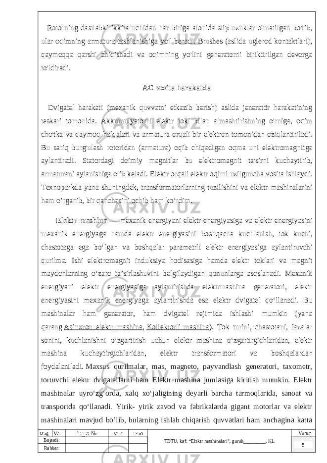  Rotorning dastlabki ikkita uchidan har biriga alohida slip uzuklar o&#39;rnatilgan bo&#39;lib, ular oqimning armatura tashlanishiga yo&#39;l beradi. Brushes (aslida uglerod kontaktlari), qaymoqqa qarshi chiqishadi va oqimning yo&#39;lini generatorni biriktirilgan devorga to&#39;ldiradi. AC vosita harakatda Dvigatel harakati (mexanik quvvatni etkazib berish) aslida jeneratör harakatining teskari tomonida. Akkumulyatorni elektr toki bilan almashtirishning o&#39;rniga, oqim cho&#39;tka va qaymoq halqalari va armatura orqali bir elektron tomonidan oziqlantiriladi. Bu sariq burg&#39;ulash rotoridan (armatura) oqib chiqadigan oqma uni elektromagnitga aylantiradi. Statordagi doimiy magnitlar bu elektromagnit ta&#39;sirni kuchaytirib, armaturani aylanishiga olib keladi. Elektr orqali elektr oqimi uzilguncha vosita ishlaydi. Texnoparkda yana shuningdek, transformatorlarning tuzilishini va elektr mashinalarini ham o’rganib, bir qanchasini ochib ham ko’rdim. Elektr mashina   — mexanik energiyani elektr energiyasiga va elektr energiyasini mexanik energiyaga hamda elektr energiyasini boshqacha kuchlanish, tok kuchi, chastotaga ega boʻlgan va boshqalar parametrli elektr energiyasiga aylantiruvchi qurilma. Ishi elektromagnit induksiya hodisasiga hamda elektr toklari va magnit maydonlarning oʻzaro taʼsirlashuvini belgilaydigan qonunlarga asoslanadi. Mexanik energiyani elektr energiyasiga aylantirishda elektrmashina generatori, elektr energiyasini mexanik energiyaga aylantirishda esa elektr dvigatel qoʻllanadi. Bu mashinalar ham generator, ham dvigatel rejimida ishlashi mumkin (yana qarang   Asinxron elektr mashina ,   Kollektorli mashina ). Tok turini, chastotani, fazalar sonini, kuchlanishni oʻzgartirish uchun elektr mashina oʻzgartirgichlaridan, elektr mashina kuchaytirgichlaridan, elektr transformatori va boshqalardan foydalaniladi.   Maxsus qurilmalar, mas, magneto, payvandlash generatori, taxometr, tortuvchi elektr dvigatellarni ham Elektr mashina jumlasiga kiritish mumkin. Elektr mashinalar uyroʻzgʻorda, xalq xoʻjaligining deyarli barcha tarmoqlarida, sanoat va transportda qoʻllanadi. Yirik- yirik zavod va fabrikalarda gigant motorlar va elektr mashinalari mavjud bo’lib, bularning ishlab chiqarish quvvatlari ham anchagina katta va sarmoyalidir.O’zg Var hujjat № sana imzo TDTU , kaf: “Elektr mashinalari ”, guruh ________ , KL Varaq Bajardi: 5 Rahbar : 