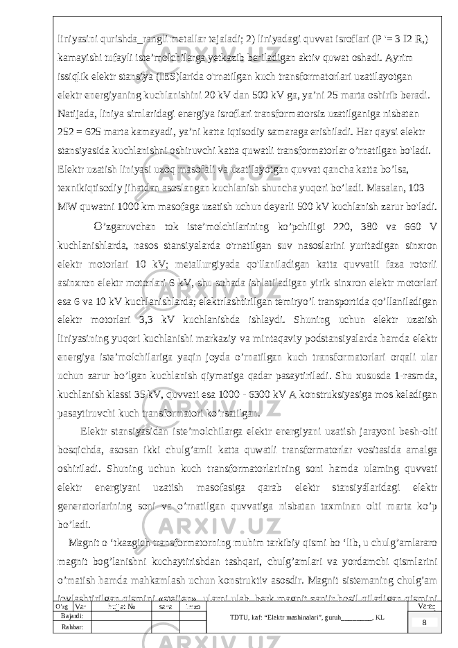 liniyasini qurishda_rangli metallar tejaladi; 2) liniyadagi quvvat isroflari (P &#39;= 3 I2 R,) kamayishi tufayli iste’molchilarga yetkazib beriladigan aktiv quwat oshadi. Ayrim issiqlik elektr stansiya (IES)larida o&#39;rnatilgan kuch transformatorlari uzatilayotgan elektr energiyaning kuchlanishini 20 kV dan 500 kV ga, ya’ni 25 marta oshirib beradi. Natijada, liniya simlaridagi energiya isroflari transformatorsiz uzatilganiga nisbatan 252 = 625 marta kamayadi, ya’ni katta iqtisodiy samaraga erishiladi. Har qaysi elektr stansiyasida kuchlanishni oshiruvchi katta quwatli transformatorlar o’rnatilgan bo&#39;ladi. Elektr uzatish liniyasi uzoq masofali va uzatilayotgan quvvat qancha katta bo’lsa, texnikiqtisodiy jihatdan asoslangan kuchlanish shuncha yuqori bo’ladi. Masalan, 103 MW quwatni 1000 km masofaga uzatish uchun deyarli 500 kV kuchlanish zarur bo&#39;ladi. O ’zgaruvchan tok iste’molchilarining ko’pchiligi 220, 380 va 660 V kuchlanishlarda, nasos stansiyalarda o&#39;rnatilgan suv nasoslarini yuritadigan sinxron elektr motorlari 10 kV; metallurgiyada qo&#39;llaniladigan katta quvvatli faza rotorli asinxron elektr motorlari 6 kV, shu sohada ishlatiladigan yirik sinxron elektr motorlari esa 6 va 10 kV kuchlanishlarda; elektrlashtirilgan temiryo’l transportida qo’llaniladigan elektr motorlari 3,3 kV kuchlanishda ishlaydi. Shuning uchun elektr uzatish liniyasining yuqori kuchlanishi markaziy va mintaqaviy podstansiyalarda hamda elektr energiya iste’molchilariga yaqin joyda o’rnatilgan kuch transformatorlari orqali ular uchun zarur bo’lgan kuchlanish qiymatiga qadar pasaytiriladi. Shu xususda 1-rasmda, kuchlanish klassi 35 kV, quvvati esa 1000 - 6300 kV A konstruksiyasiga mos keladigan pasaytiruvchi kuch transformatori ko’rsatilgan. Elektr stansiyasidan iste’molchilarga elektr energiyani uzatish jarayoni besh-olti bosqichda, asosan ikki chulg’amli katta quwatli transformatorlar vositasida amalga oshiriladi. Shuning uchun kuch transformatorlarining soni hamda ulaming quvvati elektr energiyani uzatish masofasiga qarab elektr stansiyálaridagi elektr generatorlarining soni va o’rnatilgan quvvatiga nisbatan taxminan olti marta ko’p bo’ladi. Magnit o ‘tkazgich transformatorning muhim tarkibiy qismi bo ‘lib, u chulg’amlararo magnit bog’lanishni kuchaytirishdan tashqari, chulg’amlari va yordamchi qismlarini o’matish hamda mahkamlash uchun konstruktiv asosdir. Magnit sistemaning chulg’am joylashtirilgan qismini «steijen», ularni ulab, berk magnit zanjir hosil qiladigan qismini O’zg Var hujjat № sana imzo TDTU , kaf: “Elektr mashinalari ”, guruh ________ , KL Varaq Bajardi: 8 Rahbar : 