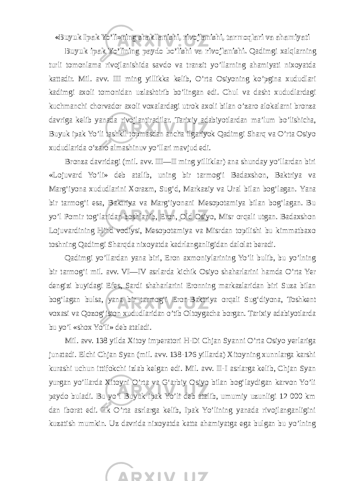 «Buyuk Ipak Yo’li»ning shakllanishi, rivojlanishi, tarmoqlari va ahamiyati Buyuk ipak Yo’lining paydo bo’lishi va rivojlanishi . Qadimgi xalqlarning turli tomonlama rivojlanishida savdo va tranzit yo’llarning ahamiyati nixoyatda kattadir. Mil. avv. III ming yillikka kelib, O’rta Osiyoning ko’pgina xududlari kadimgi axoli tomonidan uzlashtirib bo’lingan edi. Chul va dasht xududlardagi kuchmanchi chorvador axoli voxalardagi utrok axoli bilan o’zaro alokalarni bronza davriga kelib yanada rivojlantiradilar. Tarixiy adabiyotlardan ma’lum bo’lishicha, Buyuk ipak Yo’li tashkil topmasdan ancha ilgariyok Qadimgi Sharq va O’rta Osiyo xududlarida o’zaro almashinuv yo’llari mavjud edi. Bronza davridagi (mil. avv. III—II ming yilliklar) ana shunday yo’llardan biri «Lojuvard Yo’li» deb atalib, uning bir tarmog‘i Badaxshon, Baktriya va Marg‘iyona xududlarini Xorazm, Sug‘d, Markaziy va Ural bilan bog‘lagan. Yana bir tarmog‘i esa, Baktriya va Marg‘iyonani Mesopotamiya bilan bog‘lagan. Bu yo’l Pomir tog‘laridan boshlanib, Eron, Old Osiyo, Misr orqali utgan. Badaxshon Lojuvardining Hind vodiysi, Mesopotamiya va Misrdan topilishi bu kimmatbaxo toshning Qadimgi Sharqda nixoyatda kadrlanganligidan dalolat beradi. Qadimgi yo’llardan yana biri, Eron axmoniylarining Yo’li bulib, bu yo’lning bir tarmog‘i mil. avv. VI—IV asrlarda kichik Osiyo shaharlarini hamda O’rta Yer dengizi buyidagi Efes, Sardi shaharlarini Eronning markazlaridan biri Suza bilan bog‘lagan bulsa, yana bir tarmog‘i Eron-Baktriya orqali Sug‘diyona, Toshkent voxasi va Qozog‘iston xududlaridan o’tib Oltoygacha borgan. Tarixiy adabiyotlarda bu yo’l «shox Yo’li» deb ataladi. Mil. avv. 138 yilda Xitoy imperatori H -Di Chjan Syanni O’rta Osiyo yerlariga junatadi. Elchi Chjan Syan (mil. avv. 138-126 yillarda) Xitoyning xunnlarga karshi kurashi uchun ittifokchi izlab kelgan edi. Mil. avv. II-I asrlarga kelib, Chjan Syan yurgan yo’llarda Xitoyni O’rta va G‘arbiy Osiyo bilan bog‘laydigan karvon Yo’li paydo buladi. Bu yo’l Buyuk ipak Yo’li deb atalib, umumiy uzunligi 12 000 km dan iborat edi. Ilk O’rta asrlarga kelib, Ipak Yo’lining yanada rivojlanganligini kuzatish mumkin. Uz davrida nixoyatda katta ahamiyatga ega bulgan bu yo’lning 