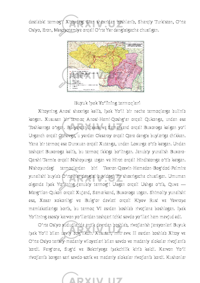 dastlabki tarmog‘i Xitoydagi Sian shaxridan boshlanib, Sharqiy Turkiston, O’rta Osiyo, Eron, Mesopotamiya orqali O’rta Yer dengizigacha chuzilgan. Buyuk ipak Yo’lining tarmoqlari Xitoyning Anosi shaxriga kelib, Ipak Yo’li bir necha tarmoqlarga bulinib ketgan. Xususan bir tarmoq Anosi-Hami-Qoshg‘ar orqali Qukonga, undan esa Toshkentga o’tgan. Bu yerdan Jizzax va Samarkand orqali Buxoroga kelgan yo’l Urganch orqali Gurevga, u yerdan Oksaroy orqali Qora dengiz buylariga chikkan. Yana bir tarmoq esa Dunxuan orqali Xutanga, undan Loxurga o’tib ketgan. Undan tashqari Buxoroga kelib, bu tarmoq ikkiga bo’lingan. Janubiy yunalish Buxoro- Qarshi-Termiz orqali Nishopurga utgan va Hirot orqali Hindistonga o’tib ketgan. Nishopurdagi tarmoqlardan biri Texron-Qazvin-Hamadon-Bog‘dod-Palmira yunalishi buylab O’rta Yer dengizi buyidagi Tir shaxrigacha chuzilgan. Umuman olganda Ipak Yo’lining janubiy tarmog‘i Uzgan orqali Ushga o’tib, Quva — Marg‘ilon-Qukon orqali Xujand, Samarkand, Buxoroga utgan. Shimoliy yunalishi esa, Xazar xokonligi va Bulg‘or davlati orqali Kiyev Rusi va Yevropa mamlakatlariga borib, bu tarmoq VI asrdan boshlab rivojlana boshlagan. Ipak Yo’lining asosiy karvon yo’llaridan tashqari ichki savdo yo’llari ham mavjud edi. O’rta Osiyo xududlarida antik davrdan boshlab, rivojlanish jarayonlari Buyuk ipak Yo’li bilan uzviy bog‘likdir. Xususan, mil. avv. II asrdan boshlab Xitoy va O’rta Osiyo tarixiy-madaniy viloyatlari bilan savdo va madaniy alokalar rivojlanib bordi. Farg‘ona, Sug‘d va Baktriyaga ipakchilik kirib keldi. Karvon Yo’li rivojlanib borgan sari savdo-sotik va madaniy alokalar rivojlanib bordi. Kushonlar 