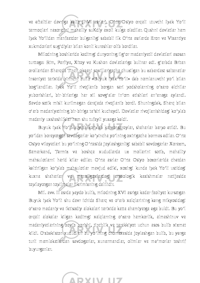 va eftalitlar davriga kelib (I-VI asrlar), O’rta Osiyo orqali utuvchi Ipak Yo’li tarmoqlari nazoratini mahalliy suKdiy axoli kulga oladilar. Qushni davlatlar ham Ipak Yo’lidan manfaatdor bulganligi sababli ilk O’rta asrlarda Eron va Vizantiya xukmdorlari sug‘diylar bilan konli kurashlar olib bordilar. Milodning boshlarida kadimgi dunyoning ilg‘or madaniyatli davlatlari asosan turttaga: Rim, Parfiya, Xitoy va Kushon davlatlariga bulinar edi. g‘arbda Britan orollaridan Sharqda Tinch okeani soxillarigacha chuzilgan bu zabardast saltanatlar insoniyat tarixida birinchi bulib «Buyuk ipak Yo’li» deb nomlanuvchi yo’l bilan bog‘landilar. Ipak Yo’li rivojlanib borgan sari podsholarning o’zaro elchilar yuborishlari, bir-birlariga har xil sovg‘alar in’om etishlari an’anaga aylandi. Savdo-sotik misli kurilmagan darajada rivojlanib bordi. Shuningdek, Sharq bilan o‘arb madaniyatining bir-biriga ta’siri kuchaydi. Davlatlar rivojlanishidagi ko’plab madaniy uxshashliklar ham shu tufayli yuzaga keldi. Buyuk ipak Yo’li buylab ko’plab karvonsaroylar, shaharlar barpo etildi. Bu yo’ldan borayotgan savdogarlar ko’pincha yo’lning oxirigacha bormas edilar. O’rta Osiyo viloyatlari bu yo’lning O’rtasida joylashganligi sababli savdogarlar Xorazm, Samarkand, Termiz va boshqa xududlarda uz mollarini sotib, mahalliy mahsulotlarni harid kilar edilar. O’rta asrlar O’rta Osiyo bozorlarida chetdan keltirilgan ko’plab mahsulotlar mavjud ediki, xozirgi kunda ipak Yo’li ustidagi kuxna shaharlar va manzilgoxlardagi arxeologik kazishmalar natijasida topilayotgan topilmalar fikrimizning dalilidir. Mil. avv. II asrda paydo bulib, milodning XVI asriga kadar faoliyat kursatgan Buyuk ipak Yo’li shu davr ichida Sharq va o‘arb xalqlarining keng mikyosidagi o’zaro madaniy va iktisodiy alokalari tarixida katta ahamiyatga ega buldi. Bu yo’l orqali alokalar kilgan kadimgi xalqlarning o’zaro hamkorlik, almashinuv va madaniyatlarining boyib borishi, tinchlik va tarakkiyot uchun asos bulib xizmat kildi. O&#39;zbekiston xududlari bu yo’lning chorraxasida joylashgan bulib, bu yerga turli mamlakatlardan savdogarlar, xunarmandlar, olimlar va me’morlar tashrif buyurganlar. 