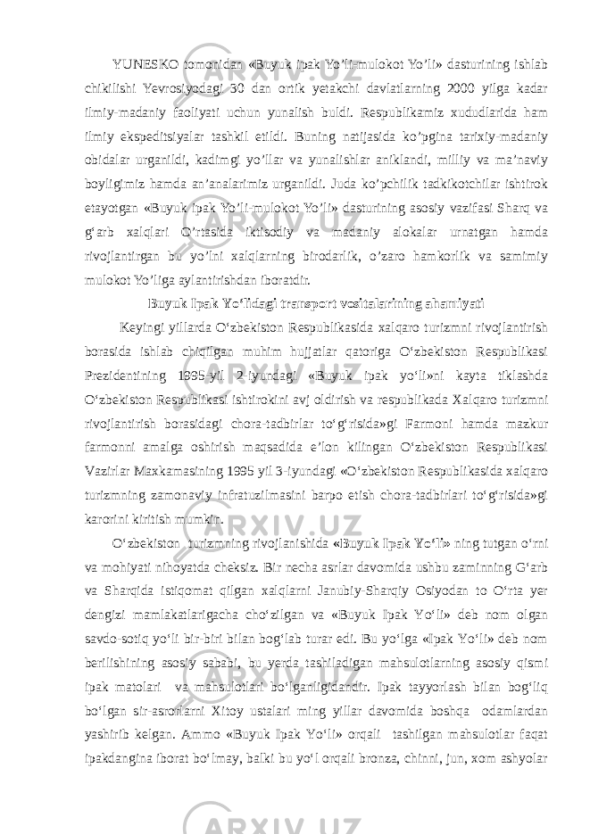 YUNESKO tomonidan «Buyuk ipak Yo’li-mulokot Yo’li» dasturining ishlab chikilishi Yevrosiyodagi 30 dan ortik yetakchi davlatlarning 2000 yilga kadar ilmiy-madaniy faoliyati uchun yunalish buldi. Respublikamiz xududlarida ham ilmiy ekspeditsiyalar tashkil etildi. Buning natijasida ko’pgina tarixiy-madaniy obidalar urganildi, kadimgi yo’llar va yunalishlar aniklandi, milliy va ma’naviy boyligimiz hamda an’analarimiz urganildi. Juda ko’pchilik tadkikotchilar ishtirok etayotgan «Buyuk ipak Yo’li-mulokot Yo’li» dasturining asosiy vazifasi Sharq va g‘arb xalqlari O’rtasida iktisodiy va madaniy alokalar urnatgan hamda rivojlantirgan bu yo’lni xalqlarning birodarlik, o’zaro hamkorlik va samimiy mulokot Yo’liga aylantirishdan iboratdir. Buyuk Ipak Yo‘lidagi transport vositalarining ahamiyati Keyingi yillarda O‘zbekiston Respublikasida xalqaro turizmni rivojlantirish borasida ishlab chiqilgan muhim hujjatlar qatoriga O‘zbekiston Respublikasi Prezidentining 1995-yil 2-iyundagi «Buyuk ipak yo‘li»ni kayta tiklashda O‘zbekiston Respublikasi ishtirokini avj oldirish va respublikada Xalqaro turizmni rivojlantirish borasidagi chora-tadbirlar to‘g‘risida»gi Farmoni hamda mazkur farmonni amalga oshirish maqsadida e’lon kilingan O‘zbekiston Respublikasi Vazirlar Maxkamasining 1995 yil 3-iyundagi «O‘zbekiston Respublikasida xalqaro turizmning zamonaviy infratuzilmasini barpo etish chora-tadbirlari to‘g‘risida»gi karorini kiritish mumkin. O‘zbekiston turizmning rivojlanishida «Buyuk Ipak Yo‘li» ning tutgan o‘rni va mohiyati nihoyatda cheksiz. Bir necha asrlar davomida ushbu zaminning G‘arb va Sharqida istiqomat qilgan xalqlarni Janubiy-Sharqiy Osiyodan to O‘rta yer dengizi mamlakatlarigacha cho‘zilgan va «Buyuk Ipak Yo‘li» deb nom olgan savdo-sotiq yo‘li bir-biri bilan bog‘lab turar edi. Bu yo‘lga «Ipak Yo‘li» deb nom berilishining asosiy sababi, bu yerda tashiladigan mahsulotlarning asosiy qismi ipak matolari va mahsulotlari bo‘lganligidandir. Ipak tayyorlash bilan bog‘liq bo‘lgan sir-asrorlarni Xitoy ustalari ming yillar davomida boshqa odamlardan yashirib kelgan. Ammo «Buyuk Ipak Yo‘li» orqali tashilgan mahsulotlar faqat ipakdangina iborat bo‘lmay, balki bu yo‘l orqali bronza, chinni, jun, xom ashyolar 