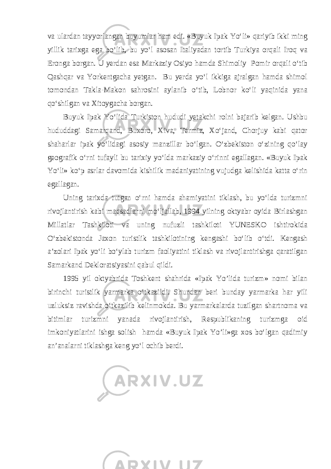 va ulardan tayyorlangan buyumlar ham edi. «Buyuk Ipak Yo‘li» qariyib ikki ming yillik tarixga ega bo‘lib, bu yo‘l asosan Italiyadan tortib Turkiya orqali Iroq va Eronga borgan. U yerdan esa Markaziy Osiyo hamda Shimoliy Pomir orqali o‘tib Qashqar va Yorkentgacha yetgan. Bu yerda yo‘l ikkiga ajralgan hamda shimol tomondan Takla-Makon sahrosini aylanib o‘tib, Lobnor ko‘li yaqinida yana qo‘shilgan va Xitoygacha borgan. Buyuk Ipak Yo‘lida Turkiston hududi yetakchi rolni bajarib kelgan. Ushbu hududdagi Samarqand, Buxoro, Xiva, Termiz, Xo‘jand, Chorjuy kabi qator shaharlar ipak yo‘lidagi asosiy manzillar bo‘lgan. O‘zbekiston o‘zining qo‘lay geografik o‘rni tufayli bu tarixiy yo‘lda markaziy o‘rinni egallagan. «Buyuk Ipak Yo‘li» ko‘p asrlar davomida kishilik madaniyatining vujudga kelishida katta o‘rin egallagan. Uning tarixda tutgan o‘rni hamda ahamiyatini tiklash, bu yo‘lda turizmni rivojlantirish kabi maqsadlarni mo‘ljallab, 1994 yilning oktyabr oyida Birlashgan Millatlar Tashkiloti va uning nufuzli tashkiloti YUNESKO ishtirokida O‘zbekistonda Jaxon turistlik tashkilotining kengashi bo‘lib o‘tdi. Kengash a’zolari Ipak yo‘li bo‘ylab turizm faoliyatini tiklash va rivojlantirishga qaratilgan Samarkand Dekloratsiyasini qabul qildi. 1995 yil oktyabrida Toshkent shahrida «Ipak Yo’lida turizm» nomi bilan birinchi turistlik yarmarka o‘tkazildi. Shundan beri bunday yarmarka har yili uzluksiz ravishda o‘tkazilib kelinmokda. Bu yarmarkalarda tuzilgan shartnoma va bitimlar turizmni yanada rivojlantirish, Respublikaning turizmga oid imkoniyatlarini ishga solish hamda «Buyuk Ipak Yo’li»ga xos bo‘lgan qadimiy an’analarni tiklashga keng yo‘l ochib berdi. 