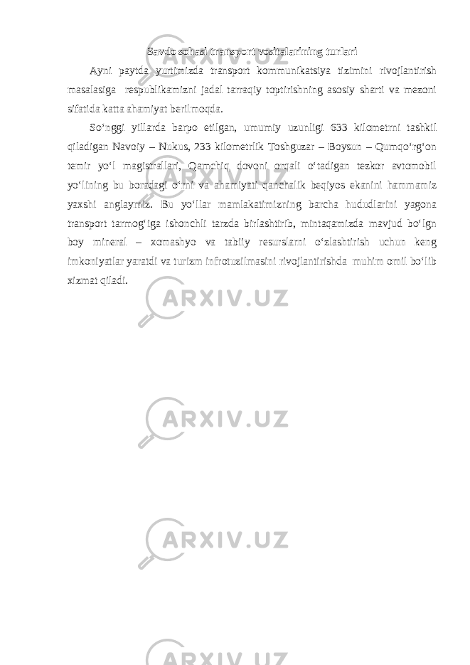 Savdo sohasi transport vositalarining turlari Ayni paytda yurtimizda transport kommunikatsiya tizimini rivojlantirish masalasiga respublikamizni jadal tarraqiy toptirishning asosiy sharti va mezoni sifatida katta ahamiyat berilmoqda. So‘nggi yillarda barpo etilgan, umumiy uzunligi 633 kilometrni tashkil qiladigan Navoiy – Nukus, 233 kilometrlik Toshguzar – Boysun – Qumqo‘rg‘on temir yo‘l magistrallari, Qamchiq dovoni orqali o‘tadigan tezkor avtomobil yo‘lining bu boradagi o‘rni va ahamiyati qanchalik beqiyos ekanini hammamiz yaxshi anglaymiz. Bu yo‘llar mamlakatimizning barcha hududlarini yagona transport tarmog‘iga ishonchli tarzda birlashtirib, mintaqamizda mavjud bo‘lgn boy mineral – xomashyo va tabiiy resurslarni o‘zlashtirish uchun keng imkoniyatlar yaratdi va turizm infrotuzilmasini rivojlantirishda muhim omil bo‘lib xizmat qiladi. 