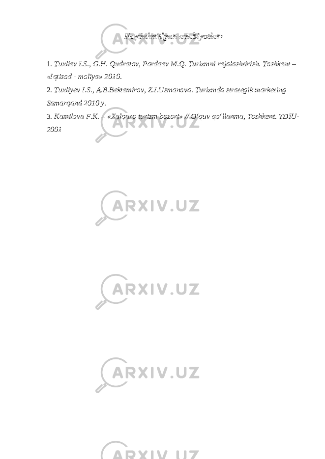 Foydalanilgan adabiyotlar: 1. Tuxli е v I.S., G.H. Qudratov, Parda е v M.Q. Turizmni r е jalashtirish. Toshk е nt – «Iqtisod - moliya» 2010. 2. Tuxliyev I.S., A.B.Bektemirov, Z.I.Usmanova. Turizmda strategik marketing Samarqand 2010 y. 3. Kamilova F.K. – «Xalqaro turizm bozori» // O‘quv qo‘llanma, Toshk е nt. TDIU- 2001 