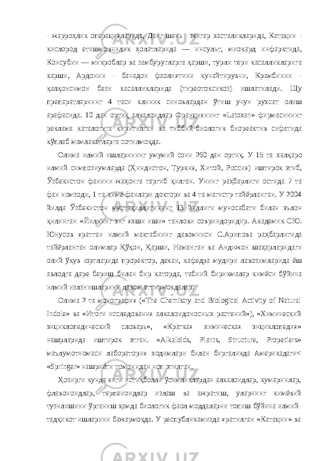 - жарроҳлик операцияларида, Данг-шень - жигар хасталикларида, Катацин - кислород етишмовчилик ҳолатларида — инсульт, миокард инфарктида, Консубин — микроблар ва замбуругларга қарши, турли тери касалликларига карши, Ардонин - бачадон фаолиятини кучайтирувчи, Крамбинии - қалқонсимон бези касалликларида (тиреотоксикоз) ишлатилади. Щу препаратларнинг 4 таси клиник синовлардан ўтиш учун рухсат олиш арафасида. 10 дан ортиқ алкалоидлар Франциянинг « Latoxan » фирмасининг реклама каталогига киритилган ва тиббий-биологик биореактнв сифатида кўплаб мамлакатларга сотилмоқда. Олима илмий ишларининг умумий сони 260 дан ортиқ. У 15 та халқаро илмий симпозиумларда (Ҳиндистон, Туркия, Хитой, Россия) иштирок этиб, Ўзбекистон фанини жаҳонга таргиб қилган. Унинг раҳбарлиги остида 7 та фан номзоди, 1 та кимё фанлари доктори ва 4 та магистр тайёрланган. У 2004 йилда Ўзбекистон мустақиллигининг 13 йиллиги муносабати билан эълон қилинган «Йилнинг энг яхши иши» танлови совриндоридир. Академик СЮ. Юнусов яратган илмий мактабнинг давомчиси С.Арипова раҳбарлигида тайёрланган олимлар Қўқон, Қарши, Наманган ва Андижон шаҳарларидаги олий ўкув юртларида проректор, декан, кафедра мудири лавозимларида ёш авлодга даре бериш билан бир каторда, табиий бирикмалар кимёси бўйича илмий излзнишларини давом эттирмокдалар. Олима 2 та монография (« The Chemistry and Biological Activity of Natural Indole » ва «Итоги исследования алкалоидоносных растений»), «Химический энциклопедический словарь», «Краткая химическая энциклопедия» нашрларида иштирок этган. « Alkaloids , Plants , Structure , Propetiers » маълумотномаси лаборатория ходимлари билан биргаликда Америкадаги< « Springer » нашриёти томонидан чоп этилган. Ҳозирги кунда янги истиқболли ўсимликлардан алкалоидлар, кумаринлар, флавоиоидлар, терпеиоидлар излаш ва ажратиш, уларнинг кимёвий тузнлишини ўрганиш ҳамда биологик фаол моддаларни топиш бўйича илмий- тадқикот ишларини бажармоқда. У республикамизда яратилган «Катацин» ва 