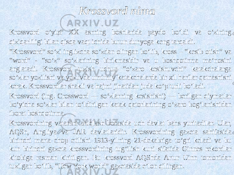 Krossvord nima Krossvord o’yini XX asrning boshlarida paydo bo’ldi va o’zining qiziqarliligi bilan qisqa vaqt ichida butun dunyoga keng tarqaldi. “ Krossvord” so’zi inglizcha so’zdan olingan bo’lib, kross – “kesib otish” va “word” - “so’z” so’zlarining birikmasidir va u boshqotirma ma’nosini anglatadi. Krossvord tuzish uchun “o’zaro kesishuvchi” katakchalarga so’zlar yozilishi va yozuvda umumiy katakchalarda bir xil harflar qatnashishi kerak. Krossvordlar shakli va hajmi jihatidan juda ko’p turli bo’ladi. Krossvord (ing. Crossword — soʻzlarning kesishishi) — berilgan qiymatlar boʻyicha soʻzlar bilan toʻldirilgan katak qatorlarining oʻzaro bogʻlanishidan iborat boshqotirma. Krossvordning vatanini aniqlash borasida uch davlat bahs yuritadilar. Ular, AQSh, Angliya va JAR davlatlaridir. Krossvordning gazeta sahifasida birinchi marta chop etilishi 1913-yilning 21-dekabriga to’gri keladi va bu kun birinchi gazeta krossvordining tug’ilish kuni sifatida Ginnes rekordlar kitobiga rasman kiritilgan. Bu krossvord AQShda Artur Uinn tomonidan tuzilgan bo’lib, “Hew York world” gazetasida e’lon qilingan. 