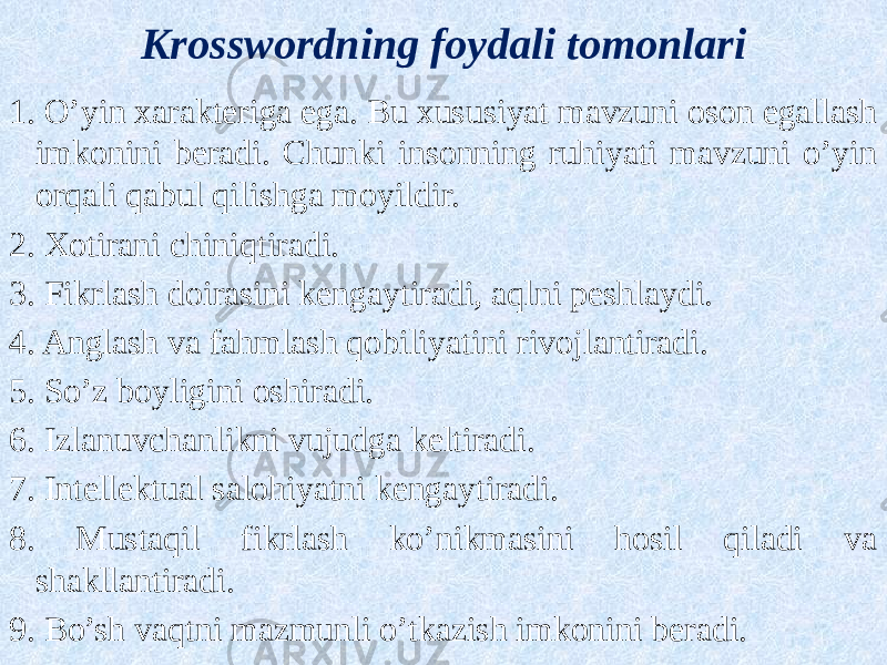 Krosswordning foydali tomonlari 1. O’yin xarakteriga ega. Bu xususiyat mavzuni oson egallash imkonini beradi. Chunki insonning ruhiyati mavzuni o’yin orqali qabul qilishga moyildir. 2. Xotirani chiniqtiradi. 3. Fikrlash doirasini kengaytiradi, aqlni peshlaydi. 4. Anglash va fahmlash qobiliyatini rivojlantiradi. 5. So’z boyligini oshiradi. 6. Izlanuvchanlikni vujudga keltiradi. 7. Intellektual salohiyatni kengaytiradi. 8. Mustaqil fikrlash ko’nikmasini hosil qiladi va shakllantiradi. 9. Bo’sh vaqtni mazmunli o’tkazish imkonini beradi. 
